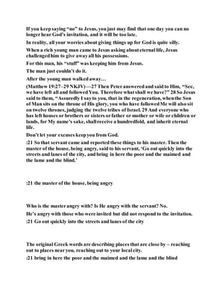 If you keepsaying “no” to Jesus, youjust may find that one day you can no
longerhear God’s invitation, and it will be too late.
In reality, all your worries about giving things up for God is quite silly.
When a rich young man came to Jesus asking abouteternal life, Jesus
challengedhim to give awayall his possessions.
For this man, his “stuff” was keeping him from Jesus.
The man just couldn’t do it.
After the young man walkedaway…
(Matthew 19:27–29 NKJV)—27 Then Peteranswered and said to Him, “See,
we have left all and followedYou. Therefore whatshall we have?” 28 So Jesus
said to them, “Assuredly I sayto you, that in the regeneration, whenthe Son
of Man sits on the throne of His glory, you who have followedMe will also sit
on twelve thrones, judging the twelve tribes of Israel. 29 And everyone who
has left houses or brothers or sisters orfather or mother or wife or children or
lands, for My name’s sake, shallreceive a hundredfold, and inherit eternal
life.
Don’t let your excuses keepyou from God.
:21 So that servant came and reported these things to his master. Then the
master of the house, being angry, said to his servant, ‘Go out quickly into the
streets and lanes of the city, and bring in here the poor and the maimed and
the lame and the blind.’
:21 the master of the house, being angry
Who is the masterangry with? Is He angry with the servant? No.
He’s angry with those who were invited but did not respond to the invitation.
:21 Go out quickly into the streets and lanes of the city
The original Greek words are describing places that are close by – reaching
out to places nearyou, reaching out to your localcity.
:21 bring in here the poor and the maimed and the lame and the blind
 
