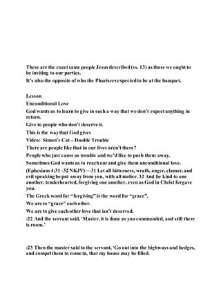 These are the exactsame people Jesus described(vs. 13) as those we ought to
be inviting to our parties.
It’s also the opposite of who the Phariseesexpectedto be at the banquet.
Lesson
Unconditional Love
God wants us to learn to give in such a way that we don’t expectanything in
return.
Give to people who don’t deserve it.
This is the waythat God gives
Video: Simon’s Cat – Double Trouble
There are people like that in our lives aren’t there?
People who just cause us trouble and we’d like to push them away.
Sometimes God wants us to reachout and give them unconditional love.
(Ephesians 4:31–32 NKJV)—31 Let all bitterness, wrath, anger, clamor, and
evil speaking be put awayfrom you, with all malice. 32 And be kind to one
another, tenderhearted, forgiving one another, even as God in Christ forgave
you.
The Greek wordfor “forgiving” is the word for “grace”.
We are to “grace” eachother.
We are to give eachother love that isn’t deserved.
:22 And the servant said, ‘Master, it is done as you commanded, and still there
is room.’
:23 Then the master said to the servant, ‘Go out into the highways and hedges,
and compelthem to come in, that my house may be filled.
 
