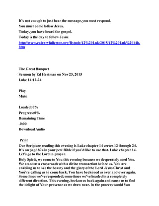 It’s not enough to just hear the message, youmust respond.
You must come follow Jesus.
Today, you have heard the gospel.
Today is the day to follow Jesus.
http://www.calvaryfullerton.org/Bstudy/42%20Luk/2015/42%20Luk%2014b.
htm
The GreatBanquet
Sermon by Ed Hartman on Nov23, 2015
Luke 14:12-24
Play
Mute
Loaded: 0%
Progress:0%
Remaining Time
-0:00
DownloadAudio
Print
Our Scripture reading this evening is Luke chapter 14 verses 12 through 24.
It’s on page 874 in your pew Bible if you’d like to use that. Luke chapter 14.
Let’s go to the Lord in prayer.
Holy Spirit, we come to You this evening because we desperatelyneed You.
We stand at a crossroadswith a divine transactionbefore us. You are
enabling us to see the beauty and the glory of the Lord Jesus Christ and
You’re calling us to come back. You have beckonedus over and over again.
Sometimes we’ve responded; sometimes we’ve headed in a completely
different direction. This evening, beckonus back againand cause us to find
the delight of Your presence as we draw near. In the process wouldYou
 