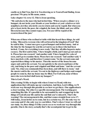 enable us to find You, that it is You drawing us to Yourself and finding Jesus
precious? We pray in His name, amen.
Luke chapter 14, verse 12. This is Jesus speaking.
“He said also to the man who had invited him, ‘When you give a dinner or a
banquet, do not invite your friends or your brothers or your relatives or rich
neighbors, lest they also invite you in return and you be repaid. But when you
give a feast, invite the poor, the crippled, the lame, the blind, and you will be
blessed, because theycannot repay you. Foryou will be repaid at the
resurrectionof the just.’
When one of those who reclined at table with him heard these things, he said
to him, ‘Blessedis everyone who will eatbread in the kingdom of God!’ But
he said to him, ‘A man once gave a greatbanquet and invited many. And at
the time for the banquet he sent his servant to say to those who had been
invited, ‘Come, for everything is now ready.’ But they all alike beganto make
excuses. The first said to him, ‘I have bought a field, and I must go out and see
it. Please have me excused.’And another said, ‘I have bought five yoke of
oxen, and I go to examine them. Please have me excused.’And anothersaid, ‘I
have married a wife, and therefore I cannotcome.’So the servant came and
reported these things to his master. Then the masterof the house became
angry and said to his servant, ‘Go out quickly to the streets and lanes of the
city, and bring in the poor and crippled and blind and lame.’ And the servant
said, ‘Sir, what you commanded has been done, and still there is room.’ And
the mastersaid to the servant, ‘Go out to the highways and hedges and compel
people to come in, that my house may be filled. ForI tell you, none of those
men who were invited shall taste my banquet.’”
This is God’s Word.
This evening I’d like to begin with where I trust we’ll end, with two
applications that will make up our conclusion. And then, Lord willing, we’ll
work our way through this parable to see how we get there. One applicationis
a clearwarning. The other is a specific encouragement. The warning goes
something like this. It’s possible to be surrounded by and wrapped up in the
things of God all your life and in the end find you’ve missed it. That’s the
warning! The encouragementis this, and that comes straight from verse 17.
Still today, Jesus invites us to come, but in a certain way. It’s the only way we
can come and it’s the only waywe can follow. That’s where I trust we will end
our study. So, three things I’d like you to see as we work our waythrough this
parable. One is the story; actually that’s the secondpoint but to get to the
 