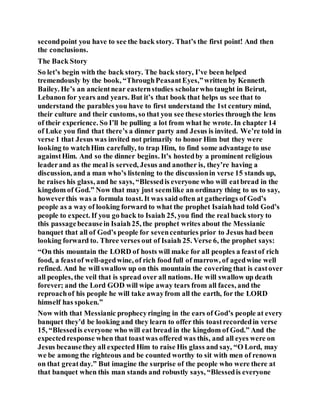 secondpoint you have to see the back story. That’s the first point! And then
the conclusions.
The Back Story
So let’s begin with the back story. The back story, I’ve been helped
tremendously by the book, “ThroughPeasantEyes,”written by Kenneth
Bailey. He’s an ancientnear easternstudies scholarwho taught in Beirut,
Lebanon for years and years. But it’s that book that helps us see that to
understand the parables you have to first understand the 1st century mind,
their culture and their customs, so that you see these stories through the lens
of their experience. So I’ll be pulling a lot from what he wrote. In chapter 14
of Luke you find that there’s a dinner party and Jesus is invited. We’re told in
verse 1 that Jesus was invited not primarily to honor Him but they were
looking to watchHim carefully, to trap Him, to find some advantage to use
againstHim. And so the dinner begins. It’s hostedby a prominent religious
leaderand as the meal is served, Jesus and another is, they’re having a
discussion, and a man who’s listening to the discussionin verse 15 stands up,
he raises his glass, and he says, “Blessedis everyone who will eatbread in the
kingdom of God.” Now that may just seemlike an ordinary thing to us to say,
howeverthis was a formula toast. It was said often at gatherings of God’s
people as a way of looking forward to what the prophet Isaiahhad told God’s
people to expect. If you go back to Isaiah 25, you find the real back story to
this passagebecausein Isaiah25, the prophet writes about the Messianic
banquet that all of God’s people for sevencenturies prior to Jesus had been
looking forward to. Three verses out of Isaiah 25. Verse 6, the prophet says:
“On this mountain the LORD of hosts will make for all peoples a feastof rich
food, a feastof well-agedwine, of rich food full of marrow, of agedwine well
refined. And he will swallow up on this mountain the covering that is castover
all peoples, the veil that is spread over all nations. He will swallow up death
forever; and the Lord GOD will wipe away tears from all faces, and the
reproachof his people he will take awayfrom all the earth, for the LORD
himself has spoken.”
Now with that Messianic prophecyringing in the ears of God’s people at every
banquet they’d be looking and they learn to offer this toastrecordedin verse
15, “Blessedis everyone who will eat bread in the kingdom of God.” And the
expectedresponse when that toastwas offered was this, and all eyes were on
Jesus becausethey all expected Him to raise His glass and say, “O Lord, may
we be among the righteous and be counted worthy to sit with men of renown
on that greatday.” But imagine the surprise of the people who were there at
that banquet when this man stands and robustly says, “Blessedis everyone
 