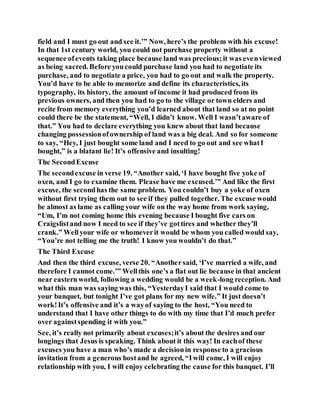 field and I must go out and see it.’” Now, here’s the problem with his excuse!
In that 1st century world, you could not purchase property without a
sequence ofevents taking place because land was precious;it was evenviewed
as being sacred. Before youcould purchase land you had to negotiate its
purchase, and to negotiate a price, you had to go out and walk the property.
You’d have to be able to memorize and define its characteristics, its
typography, its history, the amount of income it had produced from its
previous owners, and then you had to go to the village or town elders and
recite from memory everything you’d learned about that land so at no point
could there be the statement, “Well, I didn’t know. Well I wasn’taware of
that.” You had to declare everything you knew about that land because
changing possessionofownership of land was a big deal. And so for someone
to say, “Hey, I just bought some land and I need to go out and see whatI
bought,” is a blatant lie! It’s offensive and insulting!
The SecondExcuse
The secondexcuse in verse 19. “Another said, ‘I have bought five yoke of
oxen, and I go to examine them. Please have me excused.’” And like the first
excuse, the secondhas the same problem. You couldn’t buy a yoke of oxen
without first trying them out to see if they pulled together. The excuse would
be almost as lame as calling your wife on the way home from work saying,
“Um, I’m not coming home this evening because I bought five cars on
Craigslistand now I need to see if they’ve gottires and whether they’ll
crank.” Wellyour wife or whomeverit would be whom you called would say,
“You’re not telling me the truth! I know you wouldn’t do that.”
The Third Excuse
And then the third excuse, verse 20. “Anothersaid, ‘I’ve married a wife, and
therefore I cannot come.’” Wellthis one’s a flat out lie because in that ancient
near easternworld, following a wedding would be a week-long reception. And
what this man was saying was this, “YesterdayI said that I would come to
your banquet, but tonight I’ve got plans for my new wife.” It just doesn’t
work!It’s offensive and it’s a wayof saying to the host, “You need to
understand that I have other things to do with my time that I’d much prefer
over againstspending it with you.”
See, it’s really not primarily about excuses;it’s about the desires and our
longings that Jesus is speaking. Think about it this way! In eachof these
excuses you have a man who’s made a decisionin response to a gracious
invitation from a generous hostand he agreed, “Iwill come, I will enjoy
relationship with you, I will enjoy celebrating the cause for this banquet. I’ll
 