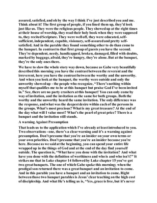 assured, satisfied, and oh by the way I think I’ve just describedyou and me.
Think about it! The first group of people, if you lined them up, they’d look
just like us. They were the religious people. They showedup at the right times
at their house of worship, they read their holy book when they were supposed
to, they recitedScripture. They were welloff, they were educated, self-
sufficient, independent, capable, visionary, self-assuredand pretty self-
satisfied. And in the parable they found something other to do than come to
the banquet. In contrastto that first group of guests you have the second.
They’re dependent, needy, handicapped, broken, damaged, filled with doubts,
marked by baggage,afraid, they’re hungry, they’re alone. But at the banquet,
they’re the only ones there.
We have to slow the whole story way down, because as Gabe very beautifully
describedthis morning you have the contrastbetweenthe reverent and the
irreverent, here you have the contrastbetweenthe worthy and the unworthy.
And when you look at the banquet, the worthy were outside and only the
unworthy showedup - the people who recognize, “There’snothing within
myself that qualifies me to be at this banquet but praise God I’ve been invited
in.” See, there are no party crashers atthis banquet! You can only come by
way of invitation, and the invitation as the same for both groups. Both the
worthy and the unworthy heard the same invitation. The only difference was
the response, andwhat was the deepestdesire within eachof the persons in
the groups. What’s most precious? Whatis my greattreasure? At the end of
the day what will I value most? What’s the pearl of great price? There is a
banquet and the invitation still stands.
A warning Against Presumption
That leads us to the application which I’ve already at leastintroduced to you.
Two observations - one, there’s a clearwarning and it’s a warning against
presumption. Don’t presume that you’re an insider on your own terms or
your own priorities. Don’t presume that you’re an insider because you’re
here. Becauseas we saidat the beginning, you can spend your entire life
wrapped up in the things of God and at the end of the day find yourself
outside. The question is, “What have you done with the invitation? And what
have you done with the definition of worthiness and who is and who isn’t?” It
strikes me that in Luke chapter 14 followedby Luke chapter 15 you’ve got
two greatbanquets. The one of which Gabe spoke this morning; when the
prodigal son returned there was a greatbanquet and an invitation to come.
And in this parable you have a banquet and an invitation to come. Right
betweenthose two banquet parables is Jesus’clearteaching on the high cost
of discipleship. And what He’s telling us is, “Yes, grace is free, but it’s never
 