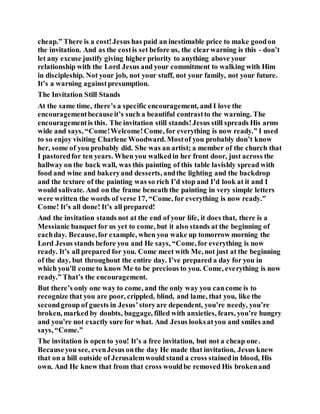 cheap.” There is a cost!Jesus has paid an inestimable price to make goodon
the invitation. And as the costis set before us, the clearwarning is this - don’t
let any excuse justify giving higher priority to anything above your
relationship with the Lord Jesus and your commitment to walking with Him
in discipleship. Not your job, not your stuff, not your family, not your future.
It’s a warning againstpresumption.
The Invitation Still Stands
At the same time, there’s a specific encouragement, and I love the
encouragementbecauseit’s such a beautiful contrastto the warning. The
encouragementis this. The invitation still stands!Jesus still spreads His arms
wide and says, “Come!Welcome!Come, for everything is now ready.” I used
to so enjoy visiting Charlene Woodward. Mostof you probably don’t know
her, some of you probably did. She was an artist; a member of the church that
I pastoredfor ten years. When you walkedin her front door, just across the
hallway on the back wall, was this painting of this table lavishly spread with
food and wine and bakeryand desserts, andthe lighting and the backdrop
and the texture of the painting was so rich I’d stop and I’d look at it and I
would salivate. And on the frame beneath the painting in very simple letters
were written the words of verse 17, “Come, for everything is now ready.”
Come! It’s all done! It’s all prepared!
And the invitation stands not at the end of your life, it does that, there is a
Messianic banquet for us yet to come, but it also stands at the beginning of
eachday. Because,for example, when you wake up tomorrow morning the
Lord Jesus stands before you and He says, “Come, for everything is now
ready. It’s all prepared for you. Come meet with Me, not just at the beginning
of the day, but throughout the entire day. I’ve prepared a day for you in
which you’ll come to know Me to be precious to you. Come, everything is now
ready.” That’s the encouragement.
But there’s only one way to come, and the only way you cancome is to
recognize that you are poor, crippled, blind, and lame, that you, like the
secondgroup of guests in Jesus’storyare dependent, you’re needy, you’re
broken, marked by doubts, baggage, filled with anxieties, fears, you’re hungry
and you’re not exactly sure for what. And Jesus looksatyou and smiles and
says, “Come.”
The invitation is open to you! It’s a free invitation, but not a cheap one.
Becauseyou see, evenJesus onthe day He made that invitation, Jesus knew
that on a hill outside of Jerusalemwould stand a cross stainedin blood, His
own. And He knew that from that cross wouldbe removed His brokenand
 