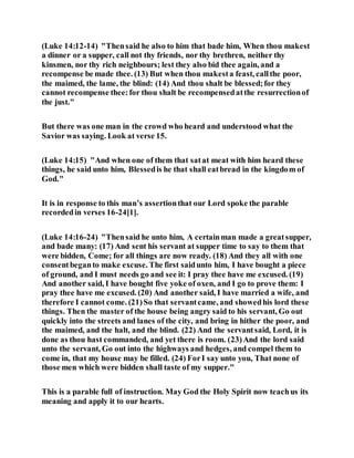 (Luke 14:12-14) "Thensaid he also to him that bade him, When thou makest
a dinner or a supper, call not thy friends, nor thy brethren, neither thy
kinsmen, nor thy rich neighbours; lest they also bid thee again, and a
recompense be made thee. (13) But when thou makesta feast, callthe poor,
the maimed, the lame, the blind: (14) And thou shalt be blessed;for they
cannot recompense thee:for thou shalt be recompensedatthe resurrectionof
the just."
But there was one man in the crowd who heard and understood what the
Savior was saying. Look at verse 15.
(Luke 14:15) "And when one of them that satat meat with him heard these
things, he said unto him, Blessedis he that shall eatbread in the kingdom of
God."
It is in response to this man’s assertionthat our Lord spoke the parable
recordedin verses 16-24[1].
(Luke 14:16-24) "Thensaid he unto him, A certainman made a greatsupper,
and bade many: (17) And sent his servant at supper time to say to them that
were bidden, Come; for all things are now ready. (18) And they all with one
consentbeganto make excuse. The first saidunto him, I have bought a piece
of ground, and I must needs go and see it: I pray thee have me excused. (19)
And another said, I have bought five yoke of oxen, and I go to prove them: I
pray thee have me excused. (20) And another said, I have married a wife, and
therefore I cannot come. (21)So that servantcame, and showedhis lord these
things. Then the master of the house being angry said to his servant, Go out
quickly into the streets and lanes of the city, and bring in hither the poor, and
the maimed, and the halt, and the blind. (22) And the servantsaid, Lord, it is
done as thou hast commanded, and yet there is room. (23)And the lord said
unto the servant, Go out into the highways and hedges, and compel them to
come in, that my house may be filled. (24) ForI say unto you, That none of
those men which were bidden shall taste of my supper."
This is a parable full of instruction. May God the Holy Spirit now teachus its
meaning and apply it to our hearts.
 