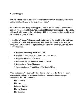 A GreatSupper
Ver. 16. “Then said he unto him”—to the man who had declared, “Blessedis
he that shall eat bread in the kingdom of God.”
“A certain man made a great supper”—This is not the Lord’s supper, which
had not yet been established. And this is not the marriage supper of the Lamb,
which will take place at the end of time. This great supper is the gospelfeastof
the boundless grace of God.
It is called a "supper";because made in the end of the world, in the lastdays.
It is called a "great" one, becauseHe who made the supper is the King of
kings, and Lord of lords. It is greatsupper, a feastof fat things, of wine upon
lees well refined.
· A Supper Provided by The Great God
· A Supper Table Spread at GreatCost—The Blood
· A Supper with GreatProvisions
· A Supper for Great Sinners with GreatNeed
· A Supper for a Great Multitude
· A Supper to Last a GreatTime—The End of Time
“And bade many”—Certainly, the reference here is to the Jews, the many
physical descendants ofAbraham to whom alone God sent the gospel
throughout the Old Testament.
· The Prophets
· The Law
· John the Baptist
· The Lord Jesus
· The Apostles
 