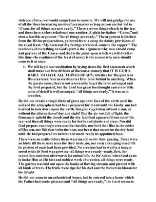 violence of love, we would compelyou to come in. We will not grudge the use
of all the three increasing modes of persuasionso long as you are but led to
“Come, for all things are now ready.” There are two things clearlyin the text
and these have a close relationto one another. A plain invitation–“Come,"and
then a forcible argument–"forall things are ready.” The argument is fetched
from the Divine preparations, gatheredfrom among the dainty provisions of
the royal feast. “Myoxen and My fatlings are killed, come to the supper.” The
readiness of everything on God’s part is the argument why men should come
and partake of His Grace–andthat is the point upon which we will dwell at
this time–the readiness ofthe feastof mercy is the reasonwhy men should
come to it at once.
1. We will begin our meditation by laying down the first statementwhich
shall make our first division of discourse, namely that IT IS GOD’S
HABIT TO HAVE ALL THINGS READY, whether for His guests or
His creatures. You never discoverHim to be behind in anything. When
the guests come, there is not a scramble to get the table arranged and
the food prepared, but the Lord has greatforethought and every little
point of detail is well arranged. “All things are ready.” It was so in
creation.
He did not create a single blade of grass upon the face of the earth until the
soil and the atmosphere had been prepared for it and until the kindly sun had
learned to look down upon the earth. Imagine vegetationwithout a sun, or
without the alternation of day and night! But the air was full of light, the
firmament upheld the clouds and the dry land had appeared from out of the
sea–andthen all things were ready for herbs and plants and trees. Nordid
God prepare one single creature that has life, nor fowl that flies in the midst
of Heaven, nor fish that swim the seas, norbeastthat moves on the dry land
until He had prepared its habitat and made ready its appointed food.
There were no cattle before there were meadows for their grazing. There were
no birds till there were trees for their nests, no, nor even a creeping insect till
its portion of meat had been provided. No creature had to wait in a hungry
mood while its food was growing–allthings were ready–ready, first, for
vegetation, and then afterwards for animal life. As for Adam, when God came
to make Him as His last and noblest work of creation, all things were ready.
The gardenwas laid out upon the banks of flowing streams and planted with
all kinds of trees. The fruits were ripe for his diet and the flowers in bloom for
his delight.
He did not come to an unfurnished house, but he entered into a home which
his Fatherhad made pleasantand “All things are ready,” the Lord seems to
 