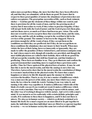 unless men acceptthese things, the mere factthat they have been offered to
all, and that they are abundant, will do them no good. We know that in
respectto those greatqualities of nature the abundance of provision does not
enforce acceptance. The greatprime necessitiesoflife, such as food, raiment,
shelter — God has put the elements of these things within our control, and
there is provision for all the wants of men, and for the growing needs of
society:but if men refuse to work;if they refuse to practice frugality; if they
will not put forth skill, the God of nature and the God of grace lets them pine,
and lets them starve, as much as if there had been no pro. vision. The earth
does not revealits secrets exceptto those that searchfor them; and the rains,
and the sun, and the soil, do nothing, except to the seedthat is hid in the
crevices ofthe ground. The summer is barren to the sluggard. There is
provision enough for all the wants of men, if they acceptthem on the
conditions on which they are proffered; but if they do not acceptthem on
these conditions the abundance does not insure to their benefit. When men
violate the laws of their being, howeverinnocently or ignorantly, they are
made to suffer the penalties of those violated laws, and sickness andpain come
in. And when a man is sick, though all remedies are provided, and though the
most skilful physicians are calledto their bedside, these will do no goodif he
will not acceptthe remedies that skill has found out, and that kindness is
proffering. These facts are familiar to us. They go to illustrate and confirm the
generalstatementthat something more is required than a provision and a
proffer. Thus far I have spokenof the physical laws of nature. It may be said
that this is not in the moral realm, and that the analogyis not a fair one.
Therefore, I proceedto show that in the moral realm the constitution of things
is even more marked than in the physical realm. We know that a man's
happiness or misery in this life depends upon the manner in which he
exercises his faculties. Thatis to say, it is not a matter of indifference which
way a man uses the powers of his mind, any more than which way a man
turns the keywhen he winds his watch. Turning it one way ruins it, and
turning it the other way expedites it. It makes a difference which side of the
blade of a knife you use if you would cut wood. It makes a difference which
way you work a machine. One way of working it agreeswith its nature, and
the other way of working it disagrees withits nature. And so it is with a man's
mind. It was meant to act in conformity with certain definite principles and
results. If it conforms to these there is happiness, and if it does not there is
misery. We also see in human society— which is as divinely-ordained as is
human life itself; for a man's organs are no more fitted to be put togetherto
make the individual man than individual men are fitted to co-operate together
in society— we see in human societythis same law evolved with terrible
 