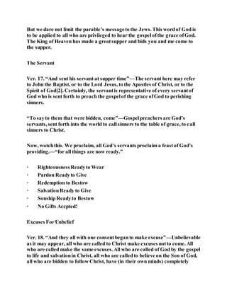 But we dare not limit the parable’s messageto the Jews. This wordof God is
to be applied to all who are privileged to hear the gospelofthe grace ofGod.
The King of Heaven has made a greatsupper and bids you and me come to
the supper.
The Servant
Ver. 17. “And sent his servant at supper time”—The servant here may refer
to John the Baptist, or to the Lord Jesus, to the Apostles of Christ, or to the
Spirit of God[2]. Certainly, the servantis representative of every servantof
God who is sent forth to preach the gospelof the grace ofGod to perishing
sinners.
“To sayto them that were bidden, come”—Gospelpreachers are God’s
servants, sent forth into the world to callsinners to the table of grace, to call
sinners to Christ.
Now, watchthis. We proclaim, all God’s servants proclaim a feastof God’s
providing.—“for all things are now ready.”
· RighteousnessReadyto Wear
· Pardon Readyto Give
· Redemption to Bestow
· SalvationReady to Give
· Sonship Readyto Bestow
· No Gifts Accpted!
Excuses ForUnbelief
Ver. 18. “And they all with one consentbeganto make excuse”—Unbelievable
as it may appear, all who are called to Christ make excuses notto come. All
who are called make the same excuses. All who are called of God by the gospel
to life and salvationin Christ, all who are calledto believe on the Son of God,
all who are bidden to follow Christ, have (in their own minds) completely
 