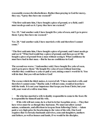 reasonable excusesfordisobedience. Ratherthan praying to God for mercy,
they say, “I pray thee have me excused!”
“The first said unto him, I have bought a piece of ground, or a field, and I
must needs go and see it. I pray thee have me excused.”
Ver. 19. “And another said, I have bought five yoke of oxen, and I go to prove
them: I pray thee have me excused.”
Ver. 20. “And another said, I have married a wife and therefore I cannot
come.”
“The first said unto him, I have bought a piece of ground, and I must needs go
and see it.” What foolwould buy a piece of ground, and then go see it? He
bought a piece of ground from a man without seeing it. What confidence he
must have had in that man.—But he has no confidence in God!
The secondwas worse. “Andanother said, I have bought five yoke of oxen,
and I go to prove them.” He bought five yoke of oxen without knowing
whether they could bear a yoke or pull a cart, taking a man’s word for it. You
will do that. But you will not believe God!
The excuse which the third makes, is worstof all. “I have married a wife, and
therefore I cannot come.” Had he said, I will not come, would at leasthave
told the truth. It is not your impotence that keeps you from Christ, but your
will, your want of a will to trust him.
· He who has married a wife is doubly responsible to come to the feast. He
is responsible for himself and his wife.
· If his wife will not come, he is a fool to let her keephim away.—Theythat
have wives must be as though they had none. We must not allow carnal
unions, sentiments, and affections to keepus from following Christ.—Adam
paid a very high price for hearkening to the voice of his wife. Our Lord
requires that we forsake husbands and wives, sons and daughters, mothers
and fathers, as well as houses and lands, if we would be his disciples.
 