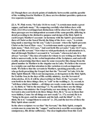 [1] Though there are clearly points of similarity betweenthis and the parable
of the wedding feastin Matthew 22, these are two distinct parables, spokenon
two separate occasions.
[2] A. W. Pink wrote, “In Luke 14:16 we read, "A certain man made a great
supper, and bade many." By comparing carefully what follows here with
Matt. 22:2-10 severalimportant distinctions will be observed. We take it that
these passages are two independent accounts ofthe same parable, differing in
detail according to the distinctive purpose and design of the Holy Spirit in
eachGospel. Matthew's account - in harmony with the Spirit's presentation
there of Christ as the Sonof David, the King of the Jews - says, "A certain
king made a marriage for his son." Luke's account - where the Spirit presents
Christ as the Son of Man - says, "A certain man made a greatsupper and
bade many." Matt. 22:3 says, "And sent forth His servants;" Luke 14:17 says,
"And sent His servant." Now what we wish particularly to call attention to is,
that all through Matthew's accountit is "servants," whereasin Luke it is
always "servant." The class ofreaders for whom we are writing are those that
believe unreservedly, in the verbal inspiration of the Scriptures, and such will
readily acknowledgethat there must be some reasonfor this change from the
plural number in Matthew to the singular one in Luke. We believe the reason
is a weighty one and that attention to this variation reveals an important
truth. We believe that the servants in Matthew, speaking generally, are all
who go forth preaching the Gospel, but that the "Servant" in Luke 14 is the
Holy Spirit Himself. This is not incongruous, or derogatoryto the Holy Spirit,
for Godthe Son, in the days of His earthly ministry, was the Servant of
Jehovah(Isa. 42:1). It will be observedthat in Matt. 22 the "servants" are
sent forth to do three things: first, to "call" to the wedding (v. 3); second, to
"tell those which are bidden ... all things are ready; come unto the marriage
(v. 4); third, to "bid to the marriage" (v. 9); and these three are the things
which those who minister the Gospeltoday are now doing. In Luke 14 the
Servant is also sent forth to do three things: first, He is "to say to them that
were bidden, Come: for all things are now ready" (v. 17); second, He is to
"bring in the poor, and the maimed, and the halt, and the blind" (v. 21);
third, He is to "compelthem to come in" (v. 25), and the last two of these the
Holy Spirit alone cando!
In the above scripture we see that "the Servant," the Holy Spirit, compels
certain ones to come into the "supper" and herein is seenHis sovereignty, His
omnipotency, His divine sufficiency. The clearimplication from this word
 