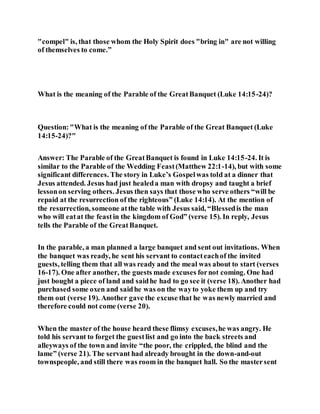 "compel" is, that those whom the Holy Spirit does "bring in" are not willing
of themselves to come.”
What is the meaning of the Parable of the GreatBanquet (Luke 14:15-24)?
Question:"What is the meaning of the Parable of the Great Banquet (Luke
14:15-24)?"
Answer: The Parable of the GreatBanquet is found in Luke 14:15-24. It is
similar to the Parable of the Wedding Feast(Matthew 22:1-14), but with some
significant differences. The story in Luke’s Gospelwas told at a dinner that
Jesus attended. Jesus had just healeda man with dropsy and taught a brief
lessonon serving others. Jesus then says that those who serve others “will be
repaid at the resurrection of the righteous” (Luke 14:14). At the mention of
the resurrection, someone atthe table with Jesus said, “Blessedis the man
who will eatat the feastin the kingdom of God” (verse 15). In reply, Jesus
tells the Parable of the GreatBanquet.
In the parable, a man planned a large banquet and sent out invitations. When
the banquet was ready, he sent his servant to contacteachof the invited
guests, telling them that all was ready and the meal was about to start (verses
16-17). One after another, the guests made excuses fornot coming. One had
just bought a piece of land and saidhe had to go see it (verse 18). Another had
purchased some oxen and saidhe was on the wayto yoke them up and try
them out (verse 19). Another gave the excuse that he was newly married and
therefore could not come (verse 20).
When the master of the house heard these flimsy excuses,he was angry. He
told his servant to forget the guestlist and go into the back streets and
alleyways of the town and invite “the poor, the crippled, the blind and the
lame” (verse 21). The servant had already brought in the down-and-out
townspeople, and still there was room in the banquet hall. So the mastersent
 