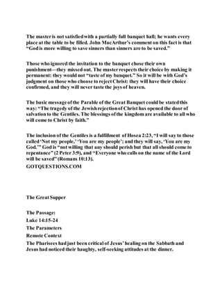 The masteris not satisfiedwith a partially full banquet hall; he wants every
place at the table to be filled. John MacArthur’s comment on this fact is that
“Godis more willing to save sinners than sinners are to be saved.”
Those who ignored the invitation to the banquet chose their own
punishment—they missed out. The masterrespects their choice by making it
permanent: they would not “taste of my banquet.” So it will be with God’s
judgment on those who choose to rejectChrist: they will have their choice
confirmed, and they will never taste the joys of heaven.
The basic messageofthe Parable of the Great Banquet could be statedthis
way: “The tragedy of the Jewishrejectionof Christ has opened the door of
salvationto the Gentiles. The blessings ofthe kingdom are available to all who
will come to Christ by faith.”
The inclusion of the Gentiles is a fulfillment of Hosea 2:23, “I will say to those
called‘Not my people,’‘You are my people’; and they will say, ‘You are my
God.’” God is “not willing that any should perish but that all should come to
repentance” (2 Peter 3:9), and “Everyone who calls on the name of the Lord
will be saved” (Romans 10:13).
GOTQUESTIONS.COM
The GreatSupper
The Passage:
Luke 14:15-24
The Parameters
Remote Context
The Pharisees hadjust been criticalof Jesus’healing on the Sabbath and
Jesus had noticed their haughty, self-seeking attitudes at the dinner.
 