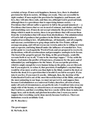 certainty at large. If men seek happiness, honour, love, there is abundant
provision for them in society. All things are ready. They are accessible by
right conduct. If men neglectthe provision for happiness, and honour, and
love, they will miss these ends, and that, too, although God is goodand kind,
although there is a providence that is supervising human society — a
Providence that will not suffer a sparrow to fall to the ground unnoticed — a
Providence that knows that we are in need of raiment, and shelter, and food,
and nourishing care. If men do not acceptvoluntarily the provision of these
things which is made in society, there is no providence that will rescue them
from the wretchednessthat will ensue from disobedience. The administration
of God is full of goodness;but goodness in the Divine administration is
employed according to law. All philanthropy, all humanity, and all sympathy
and succour, carrieddown to grog-shops andto the Five Points, will not
assuageone pang, and will not rescue one wretch, unless he is willing to return
and co-operate,and bring himself under the influence of remedial law. Now,
at this point we reachagainthe Word of God, and are prepared to receive its
declarations, with all corroborations and presumptive analogies in its favour.
The feastof the gospelis spread. The King, in His greatbounty, sends His
servants forth to say to all, "Come to the marriage supper." To lay aside the
figure, God makes the proffer of forgiveness, ofamnesty for the past, and of
unbounded joy and happiness for the future. If you acceptthe provision,
which is ample enough for every human being on the globe, you are blessed;
but if you neglectit, or refuse it, that provision, if multiplied a myriad times,
would be of no more avail to you than light to the blind, sound to the deaf, or
food to the dead. It is a provision that is invalid if you fail to acceptit. If you
take it you live; if you reject it you die. Although, then, the doctrine of the
Fatherhoodof God is one of the most blesseddoctrines of the Bible, and one of
the most animating to our hope, we must not pervert it, and suppose that,
because Godadministers as a universal Father, therefore, all sorts of men,
under all sorts of circumstances, are perfectlysafe. I would not take awayone
single whit of the beauty, or attractiveness,orencouragementof the thought
that God loves, and that everything that love cando will be done to make men
happy here, safe in death, and glorious hereafter;but I warn you not to
suppose that everything canbe done merely because Godloves. There are
limitations even in an infinite God.
(H. W. Beecher.)
The greatsupper
H. McNeile, D. D.
 