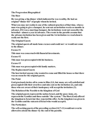 The Progression:Biographical
The Host
He was giving a big dinner which indicated he was wealthy. He had an
original “dinner list” of people whom he invited.
What you may not realize is one of the cultural practices ofthat time, when a
man was going to give a banquet, he sent out an invitation weeks ormonths in
advance. If it was a marriage banquet, the invitations went out soonafter the
betrothal - almost a year in advance. The events in the parable assume that
the advance invitation has been given and the 1st invitation we read about is
really not the first.
The Original Guests
The original quests all made lame excuses andcould not / or would not come
to the dinner.
Excuse #1
This man was concernedwith financial investments.
Excuse #2
This man was preoccupiedwith his business.
Excuse #3
This man was preoccupiedwith family matters.
The ReplacementGuests
The host invited anyone who wanted to come and filled his house so that there
was no room for the original guests.
The Point
God graciouslyinvites all to come to Him (1)1, but many are self-satisfiedand
preoccupiedwith their own lives and miss out on the invitation (2), and only
those who are aware oftheir inadequacy will acceptthe invitation (3).
The Relationof the Parable to the Kingdom of God
The original guests representthe nation Israel, and the poor, lame, etc.
representthe Gentiles and those outside “the system.” The Host (God) offered
the kingdom to Israel, but they rejectedthe offer. So the kingdom was given to
the Gentiles and the outcasts ofIsraelwho would acceptit.
The Particulars
The self-seeking guests ofthe preceding section(14:7-11)would not even be
allowedto attend the dinner by the end of the parable.
 
