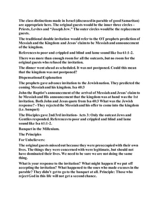 The class distinctions made in Israel (discussedin parable of goodSamaritan)
are appropriate here. The original guests would be the inner three circles -
Priests, Levites and “JosephJew.” The outer circles wouldbe the replacement
guests.
The traditional double invitation would refer to the OT prophets prediction of
Messiahand the Kingdom and Jesus’claimto be Messiahand announcement
of the kingdom.
Referencesto poor and crippled and blind and lame sound like Isa 61:1-2.
There was more than enough room for all the outcasts, but no room for the
original guests who refused the invitation.
The dinner went ahead as scheduled. It was not postponed. Could this mean
that the kingdom was not postponed?
DispensationalExplanation
The prophets gave advance invitation to the Jewishnation. They predicted the
coming Messiahand his kingdom. Isa 40:3
John the Baptist’s announcement of the arrival of Messiahand Jesus’claim to
be Messiahand His announcement that the kingdom was at hand was the 1st
invitation. Both John and Jesus quote from Isa 40:3 What was the Jewish
response? -They rejectedthe Messiahand his offer to come into the kingdom
(i.e. banquet)
The Disciples gave 2nd/3rd invitation- Acts 3: Only the outcastJews and
Gentiles responded. Referencesto poor and crippled and blind and lame
sound like Isa 61:1-2.
Banquet in the Millenium.
The Principles
For Unbelievers:
The original guests missedout because they were preoccupiedwith their own
lives. The things they were concernedwith were legitimate, but should not
have dominated their lives. We need to be sure we are not doing the same
thing.
What is your response to the invitation? What might happen if we put off
accepting the invitation? What happened to the ones who made excuses in the
parable? They didn’t getto go to the banquet at all. Principle: Those who
rejectGod in this life will not get a secondchance.
 