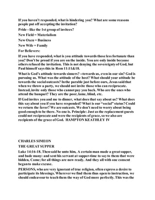 If you haven’t responded, what is hindering you? What are some reasons
people put off accepting the invitation?
Pride - like the 1st group of invitees?
New Field = Materialism
New Oxen = Business
New Wife = Family
For Believers:
If you have responded, what is you attitude towards those less fortunate than
you? Don’t be proud if you are on the inside. You are only inside because
others refused the invitation. This is not denying the sovereigntyof God, but
Paul himself says this in Rom 11:11&18.
What is God’s attitude towards sinners? --towards us, even in our sin? God is
pursuing us. What was the attitude of the host? What should your attitude be
towards the socialoutcasts? Inthe parable just before ours, Jesus saidthat
when we throw a party, we should not invite those who can reciprocate.
Instead, invite only those who cannotpay you back. Who are the ones who
attend the banquet? They are the poor, lame, blind, etc.
If God invites you and me to dinner, what does that say about us? What does
this sayabout you if you have responded? What is our “social” status?Could
we return the favor? We are outcasts. We don’t need to worry about being
goodenough to be there. No one is. Principle: Just as the replacement guests
could not reciprocate and were the recipients of grace, so we also are
recipients of the grace of God. HAMPTON KEATHLEY IV
CHARLES SIMEON
THE GREAT SUPPER
Luke 14:16-18. Thensaid he unto him, A certain man made a greatsupper,
and bade many: and sent his servant at supper-time to sayto them that were
bidden, Come; for all things are now ready. And they all with one consent
beganto make excuse.
PERSONS, who are very ignorant of true religion, often express a desire to
participate its blessings. Whereverwe find them thus open to instruction, we
should endeavourto teachthem the way of God more perfectly. This was the
 
