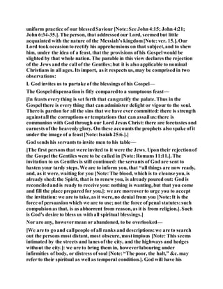 uniform practice of our blessedSaviour [Note:See John 4:15; John 4:21;
John 6:34-35.]. The person, that addressedour Lord, seemedbut little
acquainted with the nature of the Messiah’s kingdom[Note:ver. 15.]. Our
Lord took occasionto rectify his apprehensions on that subject, and to shew
him, under the idea of a feast, that the provisions of his Gospelwould be
slighted by that whole nation. The parable in this view declares the rejection
of the Jews and the call of the Gentiles;but it is also applicable to nominal
Christians in all ages. Its import, as it respects us, may be comprised in two
observations:
I. God invites us to partake of the blessings of his Gospel—
The Gospeldispensationis fitly comparedto a sumptuous feast—
[In feasts everything is set forth that cangratify the palate. Thus in the
Gospelthere is every thing that can administer delight or vigour to the soul.
There is pardon for all the sins that we have ever committed: there is strength
againstall the corruptions or temptations that can assailus:there is
communion with God through our Lord Jesus Christ: there are foretastes and
earnests ofthe heavenly glory. On these accounts the prophets also spake ofit
under the image of a feast[Note:Isaiah25:6.].]
God sends his servants to invite men to his table—
[The first persons that were invited to it were the Jews. Upon their rejectionof
the Gospelthe Gentiles were to be called in [Note:Romans 11:11.]. The
invitation to us Gentiles is still continued: the servants of God are sent to
hasten your tardy steps. We are to inform you, that “all things are now ready,
and, as it were, waiting for you [Note:The blood, which is to cleanse you, is
already shed: the Spirit, that is to renew you, is already poured out: God is
reconciledand is ready to receive you: nothing is wanting, but that you come
and fill the place prepared for you.]: we are moreoverto urge you to accept
the invitation: we are to take, as it were, no denial from you [Note:It is the
force of persuasionwhich we are to use; not the force of penal statutes:such
compulsion as that, is as abhorrent from reason, as it is from religion.]. Such
is God’s desire to bless us with all spiritual blessings.]
Nor are any, howevermean or abandoned, to be overlooked—
[We are to go and callpeople of all ranks and descriptions:we are to search
out the persons most distant, most obscure, mostimpious [Note: This seems
intimated by the streets and lanes of the city, and the highways and hedges
without the city.]: we are to bring them in, howeverlabouring under
infirmities of body, or distress of soul [Note:“The poor, the halt,” &c. may
refer to their spiritual as well as temporal condition.]. God will have his
 