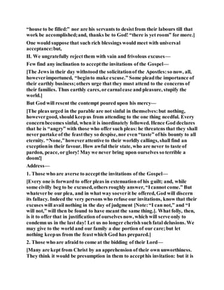 “house to be filled:” nor are his servants to desistfrom their labours till that
work be accomplished;and, thanks be to God! “there is yet room” for more.]
One would suppose that such rich blessings would meet with universal
acceptance:but,
II. We ungratefully rejectthem with vain and frivolous excuses—
Few find any inclination to acceptthe invitations of the Gospel—
[The Jews in their day withstood the solicitationof the Apostles:so now, all,
howeverimportuned, “beginto make excuse.” Some pleadthe importance of
their earthly business;others urge that they must attend to the concerns of
their families. Thus earthly cares, orcarnalease and pleasure, stupify the
world.]
But God will resent the contempt poured upon his mercy—
[The pleas urged in the parable are not sinful in themselves:but nothing,
howevergood, should keepus from attending to the one thing needful. Every
concernbecomes sinful, when it is inordinately followed. Hence God declares
that he is “angry” with those who offer such pleas: he threatens that they shall
never partake of the feastthey so despise, nor even “taste” ofhis bounty to all
eternity. “None,”howeverattentive to their worldly callings, shall find an
exceptionin their favour. How awful their state, who are never to taste of
pardon, peace, or glory! May we never bring upon ourselves so terrible a
doom!]
Address—
1. Those who are averse to acceptthe invitations of the Gospel—
[Every one is forward to offer pleas in extenuation of his guilt; and, while
some civilly beg to be excused, others roughly answer, “Icannot come.” But
whateverbe our plea, and in what way soeverit be offered, God will discern
its fallacy. Indeed the very persons who refuse our invitations, know that their
excuses will avail nothing in the day of judgment [Note:“I can not,” and “I
will not,” will then be found to have meant the same thing.]. What folly, then,
is it to offer that in justification of ourselves now, which will serve only to
condemn us in the last day! Let us no longer cherish such fatal delusions. We
may give to the world and our family a due portion of our care;but let
nothing keepus from the feastwhich God has prepared.]
2. Those who are afraid to come at the bidding of their Lord—
[Many are kept from Christ by an apprehension of their own unworthiness.
They think it would be presumption in them to accepthis invitation: but it is
 