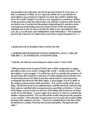 not possible to describe more clearly the persons invited. If we be poor, or
halt, or maimed, or blind, we are expresslycalled; nor is our distance or
unworthiness any ground of exclusion. Let none then yield to unbelieving
fears. We would “compel” you all, by every argument we candevise. Reflect
on the greatness ofthe host that invites you, and the excellence ofthe feasthe
sets before you. Considerthe blessedness ofpartaking of it, and the certain
consequencesofabsenting yourselves from it [Note:If the Sacramentbe
administered, it may be observed, that the table is now spreadbefore their
eyes, &c.]. Let all come, and “delight their souls with fatness.” The command
given to the Church is yet addressedto you [Note: Song of Solomon5:1.]—]
A BAD EXCUSE IS WORSE THAN NONE NO. 578
A SERMON DELIVERED ON SUNDAY MORNING, JULY 3, 1864, BY
THE REV. C. H. SPURGEON, AT BAYSWATER.
“And they all with one consentbeganto make excuse.” Luke 14:18.
THE provisions of the Gospelof Christ may wellbe comparedto a supper,
provided as they were, in the evening of the world—“in these lastdays.” The
description, “a greatsupper,” is well borne out if we considerthe greatness of
the provision; how much love and mercy God has displayed towards the sons
of men in the person of Christ Jesus;how much of power and of gracious
working He has shown by His Holy Spirit. A greatsupper it is if we think of
the richness and sweetnessofthe provision—it is a feastworthy of the great
King. The flesh of Jesus is our spiritual meat, and His blood our choicestwine.
Our souls are satisfiedwith covenantmercies, mostfitly set forth as, “A feast
of fat things, a feastof wines on the lees, of fat things full of marrow, of wines
on the lees wellrefined.” A great supper it is, moreover, when we considerthe
number of guests invited. “Go you into all the world, and preach the gospelto
every creature.” The call of the Gospelcomes to every man and woman within
hearing of the ministers of God— “None are excluded thence, but those Who
do themselves exclude; Welcome the learned and polite, The ignorant and
rude.”
 