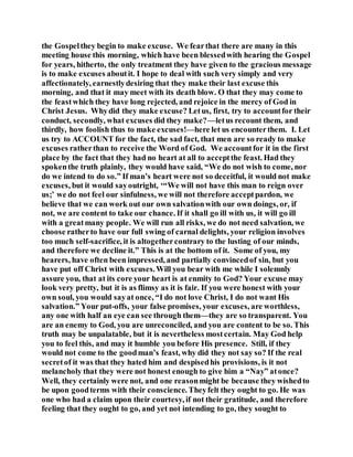 the Gospelthey begin to make excuse. We fearthat there are many in this
meeting house this morning, which have been blessedwith hearing the Gospel
for years, hitherto, the only treatment they have given to the gracious message
is to make excuses aboutit. I hope to deal with such very simply and very
affectionately, earnestlydesiring that they make their last excuse this
morning, and that it may meet with its death blow. O that they may come to
the feastwhich they have long rejected, and rejoice in the mercy of God in
Christ Jesus. Whydid they make excuse? Letus, first, try to accountfor their
conduct, secondly, what excuses did they make?—letus recount them, and
thirdly, how foolish thus to make excuses!—here let us encounterthem. I. Let
us try to ACCOUNT for the fact, the sad fact, that men are so ready to make
excuses ratherthan to receive the Word of God. We accountfor it in the first
place by the fact that they had no heart at all to acceptthe feast. Had they
spokenthe truth plainly, they would have said, “We do not wish to come, nor
do we intend to do so.” If man’s heart were not so deceitful, it would not make
excuses, but it would sayoutright, ‘“We will not have this man to reign over
us;’ we do not feel our sinfulness, we will not therefore acceptpardon, we
believe that we can work out our own salvationwith our own doings, or, if
not, we are content to take our chance. If it shall go ill with us, it will go ill
with a greatmany people. We will run all risks, we do not need salvation, we
choose ratherto have our full swing of carnal delights, your religion involves
too much self-sacrifice, it is altogethercontrary to the lusting of our minds,
and therefore we decline it.” This is at the bottom of it. Some of you, my
hearers, have often been impressed, and partially convincedof sin, but you
have put off Christ with excuses.Will you bear with me while I solemnly
assure you, that at its core your heart is at enmity to God? Your excuse may
look very pretty, but it is as flimsy as it is fair. If you were honest with your
own soul, you would sayat once, “I do not love Christ, I do not want His
salvation.” Your put-offs, your false promises, your excuses, are worthless,
any one with half an eye can see through them—they are so transparent. You
are an enemy to God, you are unreconciled, and you are content to be so. This
truth may be unpalatable, but it is nevertheless mostcertain. May God help
you to feel this, and may it humble you before His presence. Still, if they
would not come to the goodman’s feast, why did they not say so? If the real
secretof it was that they hated him and despisedhis provisions, is it not
melancholy that they were not honest enough to give him a “Nay” atonce?
Well, they certainly were not, and one reasonmight be because they wishedto
be upon goodterms with their conscience. Theyfelt they ought to go. He was
one who had a claim upon their courtesy, if not their gratitude, and therefore
feeling that they ought to go, and yet not intending to go, they sought to
 