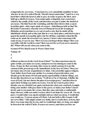 compromise by an excuse. Conscienceis a very unamiable neighbor to men
who live in sin. It is said of David, “David’s heart smote him,” and it is a very
hard blow which the heart is able to give. In order to parry the blow, men
hold up a shield of excuses. Youcannot quite extinguish your conscience,
which is the candle of the Lord, and therefore you put it under the bushel of
an excuse. The thief fears the watchdog, and therefore throws him a sopto
keephim quiet—that sopis made of excuses. JohnBunyan tells us that Mr.
RecorderConscience,whenthe town of Mansoulwas in the keeping of
Diabolus, used sometimes to cry out at such a rate that he made all the
inhabitants afraid, and so they put him in a very dark place, and tried to put a
gag in his mouth to keephim quiet, but for all that, sometimes when his fits
came on, he made the town feel very uneasy. I know what conscience tells
some of you, it says to you, “How is it you canforget divine things? How can
you trifle with the world to come? How can you live as if you never meant to
die? What will you do when you come to die,
Sermon #578 A Bad Excuse Is Worse Than None
Volume 10
3
3
without an interest in the Lord Jesus Christ?” So, that consciencemay be
quiet awhile, you make an excuse, and persevere in refusing to come to the
feast. It may be that you make this excuse to satisfy custom. It is not the
custom of this presentage to fly immediately in the face of Christ. There are
not many men of your acquaintance or mine, who ostensibly oppose religion.
Your father fears God, your mother is a woman of greatdevotion, your
friends go to the house of God and speak experientially of divine things, you
do not like therefore to say to them, “I will never be a Christian, I dislike the
ways of God, I do not choose the plan of sovereigngrace,”and therefore to
spare their feelings you make an excuse. You do not want to grieve dear
friends, you are afraid if you spoke out honestly what your soul feels, it might
bring your mother with grey hairs to the grave, or make your father’s heart
break, and so you make the excuse, that they may entertain a comfortable
hope whereas, while you make excuses, there is no hope for you at all. Formy
part, I would rather you speak outright and say what you mean. I would that
you would say, “I am an enemy of Christ, I do not believe His Gospel, I will
not serve Him.” This might sound very badly, but it would show, at least, that
there was some sincerity in you, and we would hope that, ere long, you might
be bowed to the will of Christ. Excuses are curses, andwhen you have no
 