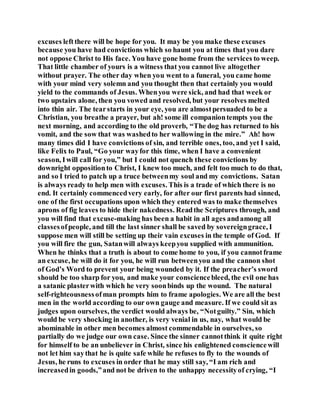 excuses leftthere will be hope for you. It may be you make these excuses
because you have had convictions which so haunt you at times that you dare
not oppose Christ to His face. You have gone home from the services to weep.
That little chamber of yours is a witness that you cannot live altogether
without prayer. The other day when you went to a funeral, you came home
with your mind very solemn and you thought then that certainly you would
yield to the commands of Jesus. Whenyou were sick, and had that week or
two upstairs alone, then you vowed and resolved, but your resolves melted
into thin air. The tearstarts in your eye, you are almostpersuaded to be a
Christian, you breathe a prayer, but ah! some ill companiontempts you the
next morning, and according to the old proverb, “The dog has returned to his
vomit, and the sow that was washedto her wallowing in the mire.” Ah! how
many times did I have convictions of sin, and terrible ones, too, and yet I said,
like Felix to Paul, “Go your wayfor this time, when I have a convenient
season, Iwill call for you,” but I could not quench these convictions by
downright oppositionto Christ, I knew too much, and felt too much to do that,
and so I tried to patch up a truce betweenmy soul and my convictions. Satan
is always ready to help men with excuses. This is a trade of which there is no
end. It certainly commencedvery early, for after our first parents had sinned,
one of the first occupations upon which they entered was to make themselves
aprons of fig leaves to hide their nakedness. Readthe Scriptures through, and
you will find that excuse-making has been a habit in all ages andamong all
classesofpeople, and till the last sinner shall be saved by sovereigngrace, I
suppose men will still be setting up their vain excuses in the temple of God. If
you will fire the gun, Satanwill always keepyou supplied with ammunition.
When he thinks that a truth is about to come home to you, if you cannotframe
an excuse, he will do it for you, he will run betweenyou and the cannon shot
of God’s Word to prevent your being wounded by it. If the preacher’s sword
should be too sharp for you, and make your consciencebleed, the evil one has
a satanic plasterwith which he very soonbinds up the wound. The natural
self-righteousnessofman prompts him to frame apologies. We are all the best
men in the world according to our own gauge and measure. If we could sit as
judges upon ourselves, the verdict would always be, “Notguilty.” Sin, which
would be very shocking in another, is very venial in us, nay, what would be
abominable in other men becomes almost commendable in ourselves, so
partially do we judge our own case. Since the sinner cannotthink it quite right
for himself to be an unbeliever in Christ, since his enlightened consciencewill
not let him saythat he is quite safe while he refuses to fly to the wounds of
Jesus, he runs to excuses in order that he may still say, “I am rich and
increasedin goods,”and not be driven to the unhappy necessityof crying, “I
 