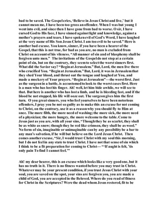 bad to be saved. The Gospelcries, ‘Believe in Jesus Christand live,’ but it
cannot mean me, I have been too gross anoffender. When I was but young I
went into evil, and since then I have gone from bad to worse. O sir, I have
cursed Godto His face, I have sinned againstlight and knowledge, againsta
mother’s prayers and tears. I have spokenevil of God’s Word, I have laughed
at the very name of His Son Jesus Christ. I am too evil to be saved.” Here is
another bad excuse. You know, sinner, if you have been a hearerof the
Gospel, that this is not true, for bad as you are, no man is excluded from
Christ on accountof his vileness. “All manner of sin and of blasphemy shall be
forgiven unto men.” The invitations of the Gospeldo not stop at a certain
point of sin, but on the contrary, they seemto selectthe worstsinners first.
What did the Savior say? “Beginat Jerusalem.” But, Lord, the men live there
who crucified You. “Beginat Jerusalem.”But, Lord, it was in Jerusalemthat
they shed Your blood, and thrust out the tongue and laughed at You, and
made a mockeryof Your prayers. “Beginat Jerusalem”—the worstfirst. Just
as the surgeonin a battle, is accustomedto look to the worstcases first. Here
is a man who has losthis finger. Ah! well, let him bide awhile, we will see to
that. But here is another who has losta limb, and he is bleeding fast, and if the
blood be not stopped, his life will ooze out. The surgeongives him the first
turn. O you greatsinners, you who feel yourselves to have been notorious
offenders, I pray you be not so guilty as to make this an excuse for not coming
to Christ, on the contrary, use it as a reasonwhy you should fly to Him at
once. The more filth, the more need of washing;the more sick, the more need
of a physician; the more hungry, the more welcome to the table. Come to
Jesus just as you are, with all your sins, “Thoughthey be as scarlet, they shall
be as white as snow; though they be red like crimson, they shall be as wool.”
No form of sin, imaginable or unimaginable canby any possibility be a bar to
any man’s salvation, if he will but believe on the Lord Jesus Christ. Then
comes anotherexcuse, “Sir, I would trust Christ with my soulthis morning,
but I do not feelin any state to trust Christ. I have not that sense ofsin which
I think to be a fit preparation for coming to Christ— “‘If aught is felt, ’tis
only pain To find I cannot feel.’”
Ah! my dear hearer, this is an excuse which looks like a very goodone, but it
has no truth in it. There is no fitness wantedbefore you may trust in Christ.
Whatevermay be your present condition, if you trust Jesus Christ with your
soul, you are savedon the spot, your sins are forgiven you, you are made a
child of God, you are acceptedin the Beloved. Where do you read of fitness
for Christ in the Scriptures? Were the dead whom Jesus restored, fit to be
 