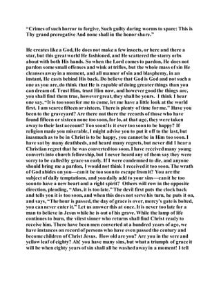 “Crimes of such horror to forgive, Such guilty daring worms to spare: This is
Thy grand prerogative And none shall in the honor share.”
He creates like a God, He does not make a few insects, or here and there a
star, but this greatworld He fashioned, and He scatteredthe starry orbs
about with both His hands. So when the Lord comes to pardon, He does not
pardon some small offenses and wink at trifles, but the whole mass of sin He
cleansesawayin a moment, and all manner of sin and blasphemy, in an
instant, He casts behind His back. Do believe that God is God and not such a
one as you are, do think that He is capable of doing greaterthings than you
can dream of. Trust Him, trust Him now, and howevergoodthe things are,
you shall find them true, howevergreat, they shall be yours. I think I hear
one say, “It is too soonfor me to come, let me have a little look at the world
first. I am scarce fifteenor sixteen. There is plenty of time for me.” Have you
been to the graveyard? Are there not there the records of those who have
found fifteen or sixteen none too soon, for lo, at that age, they were taken
awayto their last account? Too soon!Is it ever too soonto be happy? If
religion made you miserable, I might advise you to put it off to the last, but
inasmuch as to be in Christ is to be happy, you cannotbe in Him too soon. I
have sat by many deathbeds, and heard many regrets, but never did I hear a
Christian regret that he was convertedtoo soon. I have receivedmany young
converts into church fellowship, but I never heard any of them say they were
sorry to be calledby grace so early. If I were condemned to die, and anyone
should bring me a pardon, I would not think I receivedit too soon. The wrath
of God abides on you—canit be too soonto escape fromit? You are the
subject of daily temptations, and you daily add to your sins—canit be too
soonto have a new heart and a right spirit? Others will row in the opposite
direction, pleading, “Alas, it is too late.” The devil first puts the clock back
and tells you it is too soon, and when this does not serve his turn, he puts it on,
and says, “The hour is passed, the day of grace is over, mercy’s gate is bolted,
you cannever enter it.” Let us answerthis at once. It is never too late for a
man to believe in Jesus while he is out of his grave. While the lamp of life
continues to burn, the vilest sinner who returns shall find Christ ready to
receive him. There have been men converted at a hundred years of age, we
have instances on recordof persons who have even passedthe century and
become children of Christ Jesus. How old are you? Are you in the sere and
yellow leaf of eighty? Ah! you have many sins, but what a triumph of grace it
will be when eighty years of sin shall all be washedawayin a moment! I tell
 