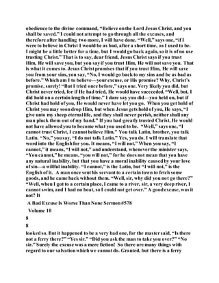 obedience to the divine command, “Believe onthe Lord Jesus Christ, and you
shall be saved.” I could not attempt to go through all the excuses, and
therefore after handling two more, I will have done. “Well,” says one, “if I
were to believe in Christ I would be as bad, after a short time, as I used to be.
I might be a little better for a time, but I would go back again, so it is of no use
trusting Christ.” That is to say, dear friend, Jesus Christ says if you trust
Him, He will save you, but you sayif you trust Him, He will not save you. That
is what it comes to. Jesus Christpromises that if you trust Him, He will save
you from your sins, you say, “No, I would go back to my sins and be as bad as
before.” Which am I to believe—yourexcuse, or His promise? Why, Christ’s
promise, surely! “But I tried once before,” says one. Very likely you did, but
Christ never tried, for if He had tried, He would have succeeded. “Well, but, I
did hold on a certain length of time.” I dare say you did—you held on, but if
Christ had hold of you, He would never have let you go. When you get hold of
Christ you may soondrop Him, but when Jesus gets hold of you, He says, “I
give unto my sheep eternallife, and they shall never perish, neither shall any
man pluck them out of my hand.” If you had greatlytrusted Christ, He would
not have allowedyou to become what you used to be. “Well,” says one, “I
cannot trust Christ, I cannotbelieve Him.” You talk Latin, brother, you talk
Latin. “No,” yousay, “I do not talk Latin.” Yes, you do. I will translate that
word into the Englishfor you. It means, “I will not.” When you say, “I
cannot,” it means, “I will not,” and understand, wheneverthe minister says,
“You cannot,” he means, “you will not,” for he does not mean that you have
any natural inability, but that you have a moral inability causedby your love
of sin—a willful inability. “I cannot,” is the Latin, but “I will not,” is the
English of it. A man once senthis servant to a certain town to fetch some
goods, and he came back without them. “Well, sir, why did you not go there?”
“Well, when I got to a certain place, I came to a river, sir, a very deep river, I
cannot swim, and I had no boat, so I could not get over.” A goodexcuse, was it
not? It
A Bad Excuse Is Worse ThanNone Sermon#578
Volume 10
8
8
lookedso. But it happened to be a very bad one, for the mastersaid, “Is there
not a ferry there?” “Yes sir.” “Did you ask the man to take you over?” “No
sir.” Surely the excuse was a mere fiction! So there are many things with
regard to our salvationwhich we cannotdo. Granted, but there is a ferry
 