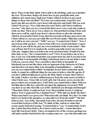 there! There is the Holy Spirit who is able to do all things, and you remember
the text, “If you then, being evil, know how to give goodgifts unto your
children, how much more shall your Father which is in heaven give good
things to them who ask Him?” It is true you cannotmake yourself a new
heart, but did you ask for a new heart with sincerity and truth? Did you seek
Christ? If you say, “Yes, I did sincerelyseek Christ, and Christ would not
save me,” why then you are excused, but there never was a soul who could, in
truth say that. There never was a sinner yet who perished seeking Christ, and
there never will be, and if your heart’s sincere desire is after the salvation
which is treasuredin Christ Jesus, then heavenand earth may pass away, but
Christ will never castyou out while His own Word stands, “Him that comes to
me I will in no wise castout.” “Still,” you say, “I cannottrust Christ.” Now, I
am at issue with you here—Iam at issue with every awakenedsinner. I agree
with you, if you will let me give my own translation of the word cannot—that
you will not, but if it is to stand as the word is generally used, I am at issue
with you. Suppose that you believe me to be an honestman. Would it be fair
after that, to say, “Sir, I cannotbelieve you”? Now, if you believe me to be a
liar, I can very well understand that you cannot trust me, but if you take it for
granted that I am incapable of telling a falsehood, and yet do not believe what
I tell you, you are a liar. Now, you believe that Christ is incapable of
falsehood, you are not like those who are ignorant of the characterof Christ,
and therefore you know Him to be incapable of untruthfulness— and then
you sayyou cannot believe Him? Seeing that Jesus Christ cannotbut speak
truth, it cannot be a difficult thing for any man to believe what He speaks.If
you have sufficient light given you by the Holy Spirit, to know that Christ is
the truth, I believe you have sufficient power from the same source to believe
what Christ says. I trace this to God’s gift, but I do pray you to exercise the
powerwhich you certainly have. Tell Christ you cannotbelieve Him! Will you
tell Him that to His face, when He sits upon the judgment seatat last? Will
you dare to say this when His eyes of fire shall look you through and through?
“Mostholy Christ, I could not trust You! Mosttruthful Savior, I could not
believe You! I suspectedYou, I doubted You!” “Why did you doubt Me then?
What cause had I ever given you? Wherefore did you think Me a liar? In what
had I ever brokenMy promises, or when did I err from the truth?” “He that
believes not,” says John, “has made God a liar, because he believes not the
record that God gave of His Son.” O, think of this, and never make that
excuse again. Insteadof saying, “I cannot believe,” say, “I cannotmake God a
liar, I must therefore believe, for I know God is no liar—I must therefore
trust His SonJesus Christ. I have recounteda few of the excuses,perhaps you
will make another batch before the evening comes on—you who determine not
 