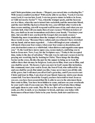and Christ proclaims your doom—“Depart, you cursed, into everlasting fire.”
Will excuses comfortyou then? Will you be able to saythen, “Lord, it was too
soon, Lord, it was too late, Lord, I was too greata sinner to believe in Jesus,
or I did not need a Savior”? Nay, whenthe trumpet peals, and the heavens
are in a blaze, when the sun is turned into sackcloth, and the moon into blood,
and the stars fall like fig leaves from the tree, you will find other work to do
than excuse-making, youwill weepand wail because ofsin, and when you are
castinto hell, what will you make then of your excuses?Written in letters of
fire, you shall see in one tremendous arch above your heads, “You knew your
duty, but you did it not; you heard the Gospel, but you made excuses.”
Thundering more tremendous than the trumpet of resurrection, shall come
these words to you, “BecauseIhave called, and you refused; I have stretched
out my hand, and no man regarded. . . I also will laugh at your calamity; I
will mock when your fear comes;when your fear comes as desolation, and
your destruction comes as a whirlwind; when distress and anguish come upon
you.” O, the Lord have mercy upon you, excuse makers, and bring you to
look to Jesus now. Now, I say, for the Scripture says, “Todayis the accepted
time, today is the day of salvation.” The only wayto end your excuses is not by
praying nor resolving, but by looking to Christ. There hangs the bleeding
Savior on the cross, He dies the just for the unjust to bring us to God, He
suffers there that sin may be forgiven. Look you to Him, trust you to Him, and
you shall be saved. My hearer, I give you now in God’s name this invitation,
this command, trust your soul to Jesus, the Sonof God, who suffered for sin,
and you shall be saved. But mind you this. I may never meet you all this side
of the grave, but I will meet you all at God’s greatday, and if you receive not
Christ and trust in Him, I am clearof your blood. Upon my skirts your doom
cannot fall. You have heard the Gospel, you have been told to trust Jesus as
you are, you have been assuredthat He is able to save to the uttermost them
that come to Him, You have been bidden to come, and now on your ownheads
be your soul’s ruin if you come not. May the Spirit of God take these things
and apply them to your souls. May He be as a fire and as a hammer in your
souls, as a fire to melt, or as a hammer to break, and may you today with
brokenness ofheart take Christ to be your Savior, both now and forever.
Amen.
 