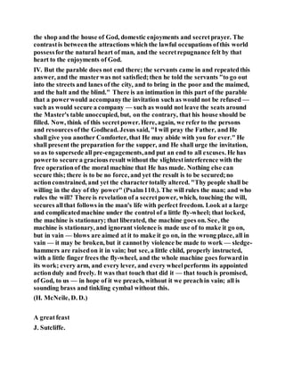 the shop and the house of God, domestic enjoyments and secretprayer. The
contrastis betweenthe attractions which the lawful occupations ofthis world
possessforthe natural heart of man, and the secretrepugnance felt by that
heart to the enjoyments of God.
IV. But the parable does not end there; the servants came in and repeatedthis
answer, and the masterwas not satisfied;then he told the servants "to go out
into the streets and lanes of the city, and to bring in the poor and the maimed,
and the halt and the blind." There is an intimation in this part of the parable
that a powerwould accompanythe invitation such as would not be refused —
such as would secure a company — such as would not leave the seats around
the Master's table unoccupied, but, on the contrary, that his house should be
filled. Now, think of this secretpower. Here, again, we refer to the persons
and resourcesofthe Godhead. Jesus said, "I will pray the Father, and He
shall give you another Comforter, that He may abide with you for ever." He
shall present the preparation for the supper, and He shall urge the invitation,
so as to supersede all pre-engagements,and put an end to all excuses. He has
powerto secure a gracious result without the slightestinterference with the
free operationof the moral machine that He has made. Nothing else can
secure this; there is to be no force, and yet the result is to be secured;no
actionconstrained, and yet the charactertotally altered. "Thy people shall be
willing in the day of thy power" (Psalm110.). The will rules the man; and who
rules the will? There is revelation of a secretpower, which, touching the will,
secures allthat follows in the man's life with perfect freedom. Look at a large
and complicatedmachine under the control of a little fly-wheel; that locked,
the machine is stationary; that liberated, the machine goes on. See, the
machine is stationary, and ignorant violence is made use of to make it go on,
but in vain — blows are aimed at it to make it go on, in the wrong place, all in
vain — it may be broken, but it cannotby violence be made to work — sledge-
hammers are raisedon it in vain; but see, a little child, properly instructed,
with a little finger frees the fly-wheel, and the whole machine goes forwardin
its work; every arm, and every lever, and every wheelperforms its appointed
actionduly and freely. It was that touch that did it — that touch is promised,
of God, to us — in hope of it we preach, without it we preachin vain; all is
sounding brass and tinkling cymbal without this.
(H. McNeile, D. D.)
A greatfeast
J. Sutcliffe.
 