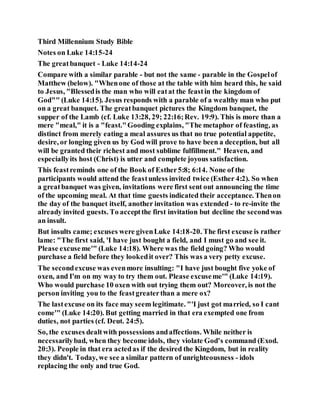 Third Millennium Study Bible
Notes on Luke 14:15-24
The greatbanquet - Luke 14:14-24
Compare with a similar parable - but not the same - parable in the Gospelof
Matthew (below). "Whenone of those at the table with him heard this, he said
to Jesus, "Blessedis the man who will eatat the feastin the kingdom of
God"" (Luke 14:15). Jesus responds with a parable of a wealthy man who put
on a great banquet. The greatbanquet pictures the Kingdom banquet, the
supper of the Lamb (cf. Luke 13:28, 29; 22:16;Rev. 19:9). This is more than a
mere "meal," it is a "feast."Gooding explains, "The metaphor of feasting, as
distinct from merely eating a meal assures us that no true potential appetite,
desire, or longing given us by God will prove to have been a deception, but all
will be granted their richest and most sublime fulfillment." Heaven, and
especiallyits host (Christ) is utter and complete joyous satisfaction.
This feastreminds one of the Book of Esther5:8; 6:14. None of the
participants would attend the feastunless invited twice (Esther 4:2). So when
a greatbanquet was given, invitations were first sent out announcing the time
of the upcoming meal. At that time guests indicated their acceptance. Thenon
the day of the banquet itself, another invitation was extended - to re-invite the
already invited guests. To acceptthe first invitation but decline the secondwas
an insult.
But insults came; excuses were givenLuke 14:18-20. The first excuse is rather
lame: "The first said, 'I have just bought a field, and I must go and see it.
Please excuseme'" (Luke 14:18). Where was the field going? Who would
purchase a field before they lookedit over? This was a very petty excuse.
The secondexcuse was evenmore insulting: "I have just bought five yoke of
oxen, and I'm on my way to try them out. Please excuseme'" (Luke 14:19).
Who would purchase 10 oxen with out trying them out? Moreover, is not the
person inviting you to the feastgreaterthan a mere ox?
The lastexcuse on its face may seem legitimate. "'I just got married, so I cant
come'" (Luke 14:20). But getting married in that era exempted one from
duties, not parties (cf. Deut. 24:5).
So, the excuses dealtwith possessions andaffections. While neither is
necessarilybad, when they become idols, they violate God's command (Exod.
20:3). People in that era actedas if the desired the Kingdom, but in reality
they didn't. Today, we see a similar pattern of unrighteousness - idols
replacing the only and true God.
 
