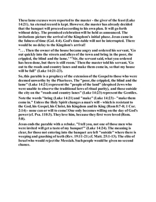 These lame excuses were reportedto the master - the giver of the feast(Luke
14:21). An eternalrecord is kept. However, the master has already decided
that the banquet will proceedaccording to his own plan. It will go forth
without delay. The promised celebrationwill be held as announced. The
invitations picture the arrival of the Kingdom's initial phase. Jesus came in
the fulness of time (Gal. 4:4). God's time-table will not be interrupted. There
would be no delay to the Kingdom's arrival!
". . . Then the owner of the house became angry and ordered his servant, 'Go
out quickly into the streets and alleys of the town and bring in the poor, the
crippled, the blind and the lame.' "'Sir, the servant said, what you ordered
has been done, but there is still room.' Then the master told his servant, 'Go
out to the roads and country lanes and make them come in, so that my house
will be full" (Luke 14:21-23).
So, this parable is a prophecy of the extensionof the Gospelto those who were
deemed unworthy by the Pharisees. The "poor, the crippled, the blind and the
lame" (Luke 14:21)represent the "people of the land" (despised Jews who
were unable to observe the traditional laws of ritual purity), and those outside
the city on the "roads and country lanes" (Luke 14:23) representthe Gentiles.
Note the words "bring (Luke 14:21)and "make" (Luke 14:23) - "make them
come in." Unless the Holy Spirit changes a man's will - which is resistant to
the God, his Gospel, his Christ, his Kingdom and its King (Rom 8:7-8; 1 Cor.
2:14) - none can or will to come!One only becomes willing on the day of God's
power(cf. Psa. 110:3). Theylove him, because they first were loved (Rom.
5:8).
Jesus ends the parable with a rebuke. "I tell you, not one of those men who
were invited will get a taste of my banquet'" (Luke 14:24). The meaning is
clear, for those not entering into the banquet are left "outside" where there is
weeping and gnashing of teeth (Rev. 19:11-21;cf. Matt. 25:1-13). The elite of
Israelwho would rejectthe Messiah. Suchpeople would be given no second
chance.
 