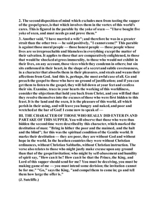 2. The seconddisposition of mind which excludes men from tasting the supper
of the gospelgrace,is that which involves them in the vortex of this world's
cares. This is figured in the parable by the yoke of oxen — "I have bought five
yoke of oxen, and must needs go and prove them."
3. Another said, "I have married a wife";and therefore he was in a greater
strait than the other two — he said positively, "I cannotcome!" This parable
is against those moral people — those honest people — those people whose
lives are so irreproachable and blameless in everything exceptthe matter of
their salvation. It applies to those that are comparativelyenlightened, to those
that would be shockedatgross immorality, to those who would not exhibit in
their lives, on any account, those vices which they condemn in others; but sin
sits enthroned in their heart, in the shape of a secretand subtle covetousness,
in a characterthat absorbs them in their pleasures, and steals and weans their
affections from God. And this is, perhaps, the most awful case ofall. Go and
preach the gospelto those who have no ground of justification; and if you can
get them to listen to the gospel, they will fall down at your feetand confess
their sin. Examine, trace in your hearts the working of this worldliness,
considerthe objections that hold you back from Christ, and you will find that
they resolve themselves into the excuses ofthose who were first bidden to this
feast. It is the land and the oxen, it is the pleasure of this world, all which
perish in their using, and will leave you hungry and naked, and poor and
wretchedat the bar of God! I come now to speak of —
III. THE CHARACTER OF THOSE WHO REALLY DID ENTER IN AND
PARTAKE OF THIS SUPPER. You will observe that those who were thus
bidden the secondtime were describedby this character, which marked the
destitution of man: "Bring in hither the poor and the maimed, and the halt
and the blind"; for this was the spiritual condition of the Gentile world. It
marks their destitution — they are poor, they are without God and without
hope in the world. In the heathen countries they were without Christian
ordinances, without Christian Sabbaths, without Christian instruction. The
verse also relates to those who might justly make excuse upon any ground
than that of the gospelinvitation; who might by self-abasementand humility
of spirit say, "How can it be? How canit be that the Prince, the King, and
Lord of this supper should send for me? You must be deceiving, you must be
making game of me — you must intend some derision; the invitation cannot
be for me." "Go," says the King, "and compelthem to come in; go and tell
them how large the offer is."
(J. Sutcliffe.)
 