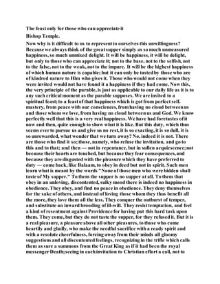 The feastonly for those who can appreciate it
Bishop Temple.
Now why is it difficult to us to representto ourselves this unwillingness?
Becausewe always think of the greatsupper simply as so much unmeasured
happiness, so much unmixed delight. It will be happiness, it will be delight,
but only to those who can appreciate it; not to the base, not to the selfish, not
to the false, not to the weak, notto the impure. It will be the highest happiness
of which human nature is capable;but it can only be tastedby those who are
of kindred nature to Him who gives it. Those who would not come when they
were invited would not have found it a happiness if they had come. Now this,
the very principle of the parable, is just as applicable to our daily life as it is to
any such criticalmoment as the parable supposes. We are invited to a
spiritual feast;to a feastof that happiness which is gotfrom perfect self.
mastery, from peace with our consciences, fromhaving no cloud betweenus
and those whom we love, from having no cloud betweenus and God. We know
perfectly well that this is a very realhappiness. We have had foretastes ofit
now and then, quite enough to show what it is like. But this duty, which thus
seems everto pursue us and give us no rest, it is so exacting, it is so dull, it is
so unrewarded, what wonder that we turn away? No, indeed it is not. There
are those who find it so;those, namely, who refuse the invitation, and go to
this and to that; and then — not in repentance, but in sullen acquiescence;not
because their hearts are touched, but because they fear consequences,and
because they are disgusted with the pleasure which they have preferred to
duty — come back, like Balaam, to obey in deed but not in spirit. Such men
learn what is meant by the words "None of those men who were bidden shall
taste of My supper." To them the supper is no supper at all. To them that
obey in an unloving, discontented, sulky mood there is indeed no happiness in
obedience. Theyobey, and find no peace in obedience. Theydeny themselves
for the sake ofothers, and instead of loving those whom they thus benefit all
the more, they love them all the less. They conquer the outburst of temper,
and substitute an inward brooding of ill-will. They resisttemptation, and feel
a kind of resentment againstProvidence for having put this hard task upon
them. They come, but they do not taste the supper, for they refusedit. But it is
a real pleasure, a pleasure above all other pleasures, to those who come
heartily and gladly, who make the needful sacrifice with a ready spirit and
with a resolute cheerfulness, forcing awayfrom their minds all gloomy
suggestionsand all discontentedfeelings, recognizing in the trifle which calls
them as sure a summons from the Great King as if it had been the royal
messengerDeath;seeing in eachinvitation to Christian effort a call, not to
 