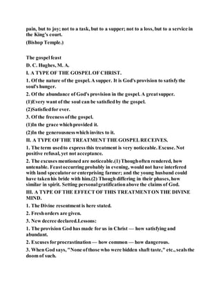 pain, but to joy; not to a task, but to a supper; not to a loss, but to a service in
the King's court.
(Bishop Temple.)
The gospelfeast
D. C. Hughes, M. A.
I. A TYPE OF THE GOSPELOF CHRIST.
1. Of the nature of the gospel. A supper. It is God's provision to satisfythe
soul's hunger.
2. Of the abundance of God's provision in the gospel. A greatsupper.
(1)Every want of the soul can be satisfiedby the gospel.
(2)Satisfiedfor ever.
3. Of the freeness ofthe gospel.
(1)In the grace whichprovided it.
(2)In the generousnesswhich invites to it.
II. A TYPE OF THE TREATMENT THE GOSPELRECEIVES.
1. The term usedto express this treatment is very noticeable. Excuse. Not
positive refusal, yet not acceptance.
2. The excuses mentioned are noticeable.(1)Thoughoften rendered, how
untenable. Feastoccurring probably in evening, would not have interfered
with land speculatoror enterprising farmer; and the young husband could
have takenhis bride with him.(2) Though differing in their phases, how
similar in spirit. Setting personalgratificationabove the claims of God.
III. A TYPE OF THE EFFECT OF THIS TREATMENTON THE DIVINE
MIND.
1. The Divine resentment is here stated.
2. Freshorders are given.
3. New decree declared.Lessons:
1. The provision God has made for us in Christ — how satisfying and
abundant.
2. Excuses forprocrastination — how common — how dangerous.
3. When God says, "None ofthose who were bidden shaft taste," etc., sealsthe
doom of such.
 