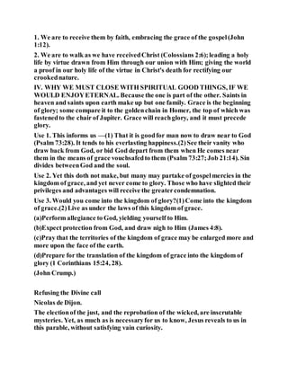 1. We are to receive them by faith, embracing the grace of the gospel(John
1:12).
2. We are to walk as we have receivedChrist (Colossians 2:6);leading a holy
life by virtue drawn from Him through our union with Him; giving the world
a proof in our holy life of the virtue in Christ's death for rectifying our
crookednature.
IV. WHY WE MUST CLOSE WITH SPIRITUAL GOOD THINGS, IF WE
WOULD ENJOYETERNAL. Because the one is part of the other. Saints in
heaven and saints upon earth make up but one family. Grace is the beginning
of glory; some compare it to the goldenchain in Homer, the top of which was
fastenedto the chair of Jupiter. Grace will reachglory, and it must precede
glory.
Use 1. This informs us —(1) That it is goodfor man now to draw near to God
(Psalm 73:28). It tends to his everlasting happiness.(2)See their vanity who
draw back from God, or bid God depart from them when He comes near
them in the means of grace vouchsafedto them (Psalm 73:27;Job 21:14). Sin
divides betweenGod and the soul.
Use 2. Yet this doth not make, but many may partake of gospelmercies in the
kingdom of grace, and yet never come to glory. Those who have slighted their
privileges and advantages will receive the greatercondemnation.
Use 3. Would you come into the kingdom of glory?(1)Come into the kingdom
of grace.(2)Live as under the laws of this kingdom of grace.
(a)Perform allegiance to God, yielding yourself to Him.
(b)Expect protection from God, and draw nigh to Him (James 4:8).
(c)Pray that the territories of the kingdom of grace may be enlarged more and
more upon the face of the earth.
(d)Prepare for the translation of the kingdom of grace into the kingdom of
glory (1 Corinthians 15:24, 28).
(John Crump.)
Refusing the Divine call
Nicolas de Dijon.
The electionof the just, and the reprobation of the wicked, are inscrutable
mysteries. Yet, as much as is necessaryfor us to know, Jesus reveals to us in
this parable, without satisfying vain curiosity.
 