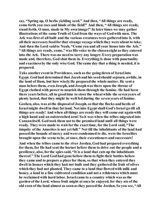 say, “Spring up, O herbs yielding seed.” And then, “All things are ready,
come forth you roes and hinds of the field!” And then, “All things are ready,
stand forth, O man, made in My own image!” In later times we may gather
illustrations of the same Truth of God from the ways of Godwith men. The
Ark was first of all built and the various creatures were gatheredinto it, with
all their necessaryfoodfor that strange voyage which they were about to take.
And then the Lord saidto Noah, “Come you and all your house into the Ark.”
“All things are ready, come,” was His voice to the choseneight as they entered
into the Ark. There was no need to tarry any longer. Every preparation was
made and, therefore, God shut them in. Everything is done with punctuality
and exactnessby the only wise God. The same day that a thing is needed, it is
prepared.
Take anotherevent in Providence, such as the going down of Israelinto
Egypt. God had determined that Jacoband his seedshould sojourn, awhile, in
the land of Ham, but how wiselyHe prepared the whole matter. He sent a
man before them, even Joseph, and Josephwas there upon the throne of
Egypt clothed with power to nourish them through the famine. He had been
there years before, all in goodtime to store the wheatwhile the sevenyears of
plenty lasted, that they might be well fed during the sevenyears of famine.
Goshen, also, was atthe disposal of Joseph, so that the flocks and herds of
Israelmight dwell in that fat land. Not into Egypt shall God’s Israel go till all
things are ready! And when all things are ready they will come out againwith
a high hand and an outstretched arm! So it was when the tribes migrated into
Canaanitself. God took them not to the promised land until all things were
ready. They were made to wait for the exacttime, for the Lord said, “The
iniquity of the Amorites is not yet full.” Not till the inhabitants of the land had
passedthe bounds of mercy and were condemned to die, were the Israelites
brought upon the scene to be, at once, their executioners and successors!
And when the tribes came to the river Jordan, God had prepared everything
for them, for He had sent the hornet before them to drive out the people and a
pestilence, also, forthe spies said, “It is a land that eats up the inhabitants
thereof.” The Lord God had gone before them to fight their battles before
they came and to prepare a place for them, so that when they entered they
dwelt in houses which they had not built and they gatheredthe fruit of olives
which they had not planted. They came to a land that flowedwith milk and
honey, a land in a fine cultivated condition and not a wilderness which must
be reclaimed with hard labor. Israelcame to a country which was as the
garden of the Lord, whose fruit might at once be enjoyed, for they ate of the
old corn of the land almost as soonas they passedthe Jordan. So you see, “All
 