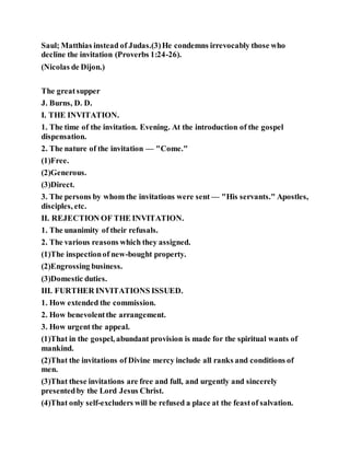 Saul; Matthias instead of Judas.(3)He condemns irrevocably those who
decline the invitation (Proverbs 1:24-26).
(Nicolas de Dijon.)
The greatsupper
J. Burns, D. D.
I. THE INVITATION.
1. The time of the invitation. Evening. At the introduction of the gospel
dispensation.
2. The nature of the invitation — "Come."
(1)Free.
(2)Generous.
(3)Direct.
3. The persons by whom the invitations were sent — "His servants." Apostles,
disciples, etc.
II. REJECTION OF THE INVITATION.
1. The unanimity of their refusals.
2. The various reasons which they assigned.
(1)The inspectionof new-bought property.
(2)Engrossing business.
(3)Domestic duties.
III. FURTHER INVITATIONS ISSUED.
1. How extended the commission.
2. How benevolentthe arrangement.
3. How urgent the appeal.
(1)That in the gospel, abundant provision is made for the spiritual wants of
mankind.
(2)That the invitations of Divine mercy include all ranks and conditions of
men.
(3)That these invitations are free and full, and urgently and sincerely
presentedby the Lord Jesus Christ.
(4)That only self-excluders will be refused a place at the feastof salvation.
 