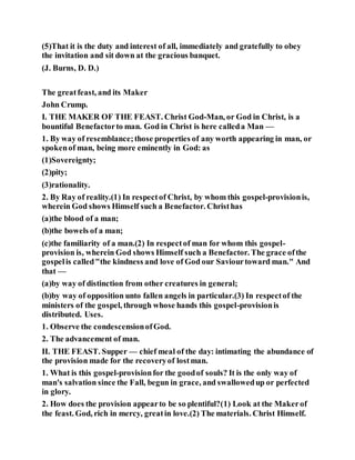 (5)That it is the duty and interest of all, immediately and gratefully to obey
the invitation and sit down at the gracious banquet.
(J. Burns, D. D.)
The greatfeast, and its Maker
John Crump.
I. THE MAKER OF THE FEAST. Christ God-Man, or God in Christ, is a
bountiful Benefactorto man. God in Christ is here calleda Man —
1. By way of resemblance;those properties of any worth appearing in man, or
spokenof man, being more eminently in God: as
(1)Sovereignty;
(2)pity;
(3)rationality.
2. By Ray of reality.(1) In respectof Christ, by whom this gospel-provisionis,
wherein God shows Himself such a Benefactor. Christhas
(a)the blood of a man;
(b)the bowels of a man;
(c)the familiarity of a man.(2) In respectof man for whom this gospel-
provision is, wherein God shows Himself such a Benefactor. The grace ofthe
gospelis called"the kindness and love of God our Saviourtoward man." And
that —
(a)by way of distinction from other creatures in general;
(b)by way of opposition unto fallen angels in particular.(3) In respectof the
ministers of the gospel, through whose hands this gospel-provisionis
distributed. Uses.
1. Observe the condescensionofGod.
2. The advancement of man.
II. THE FEAST. Supper — chief meal of the day: intimating the abundance of
the provision made for the recoveryof lostman.
1. What is this gospel-provisionfor the goodof souls? It is the only way of
man's salvation since the Fall, begun in grace, and swallowedup or perfected
in glory.
2. How does the provision appearto be so plentiful?(1) Look at the Makerof
the feast. God, rich in mercy, greatin love.(2) The materials. Christ Himself.
 