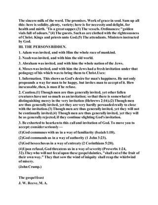 The sincere milk of the word. The promises. Work of grace in soul. Sum up all
this: here is solidity, plenty, variety; here is for necessityand delight, for
health and mirth. 'Tis a greatsupper.(3) The vessels. Ordinances:"golden
vials full of odours."(4)The guests. Suchas are clothed with the righteousness
of Christ. Kings and priests unto God.(5) The attendants. Ministers instructed
by God.
III. THE PERSONSBIDDEN.
1. Adam was invited, and with Him the whole race of mankind.
2. Noahwas invited, and with him the old world.
3. Abraham was invited, and with him the whole nation of the Jews.
4. Moseswas invited, and with him the Jews had a fresh invitation under that
pedagogyof his which was to bring them to Christ.Uses:
1. Information. This shows us God's desire for man's happiness. He not only
propounds a way for man to be happy, but invites man to acceptof it. How
inexcusable, then, is man if he refuse.
2. Caution.(1)Though men are thus generallyinvited, yet other fallen
creatures have not so much as an invitation; so that there is somewhatof
distinguishing mercy in the very invitation (Hebrews 2:16).(2)Though men
are thus generallyinvited, yet they are very hardly persuadedreally to close
with the invitation.(3) Though men are thus generallyinvited, yet they will not
be continually invited.(4) Though men are thus generallyinvited, yet they will
be as generallyrejected, if they continue slighting God's invitation.
3. Be exhorted to hearkento this calland invitation of God. To move you to
accept:considerseriously —
(1)God communes with us in a way of familiarity (Isaiah1:18).
(2)God commands us in a way of authority (1 John 3:23).
(3)God beseechesus in a way of entreaty (2 Corinthians 5:20).
(4)Upon refusal, God threatens us in a way of severity (Proverbs 1:24,
32).Theywho will not fecalupon these gospeldainties, "shall eatof the fruit of
their own way." They that sow the wind of iniquity shall reap the whirlwind
of misery.
(John Crump.)
The gospelfeast
J. W. Reeve, M. A.
 