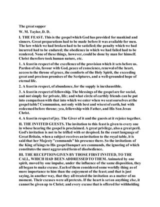The greatsupper
W. M. Taylor, D. D.
I. THE FEAST. This is the gospelwhich God has provided for mankind and
sinners. Great preparations had to be made before it was available for men.
The law which we had broken had to be satisfied;the penalty which we had
incurred had to be endured; the obedience in which we had failed had to be
rendered. None of these things, however, could be done by man for himself.
Christ therefore took human nature, etc.
1. A feastin respect of the excellenceofthe provision which it sets before us.
Pardon of sin, favour with God, peace of conscience, renewalofthe heart,
access to the throne of grace, the comforts of the Holy Spirit, the exceeding
greatand precious promises of the Scriptures, and a well-grounded hope of
eternal life.
2. A feastin respect, of abundance, for the supply is inexhaustible.
3. A feastin respectof fellowship. The blessings of the gospelare for social,
and not simply for private, life; and what circle of earthly friends can be put
into comparisonwith that into which we enter when we seatourselves atthe
gospeltable? Communion, not only with best and wisestof earth, but with
redeemedbefore throne; yea, fellowship with Father, and His Son Jesus
Christ.
4. A feastin respectof joy. The Giver of it and the guests at it rejoice together.
II. THE INVITED GUESTS. The invitation to this feastis given to every one
in whose hearing the gospelis proclaimed. A great privilege, also a greatperil.
God's invitation is not to be trifled with or despised. In the court language of
GreatBritain, when a subject receives aninvitation to the royal table, it is
said that her Majesty"commands" his presence there. So the invitations of
the King of kings to His gospelbanquet are commands, the ignoring of which
constitutes the most aggravatedform of disobedience.
III. THE RECEPTIONGIVEN BY THOSE FIRST INVITED, TO THE
CALL, WHICH HAD BEEN ADDRESSEDTO THEM. Animated by one
spirit, moved by one impulse, under the influence of the same disposition, they
all began to make excuse. Eachof them consideredsome worldly thing as of
more importance to him than the enjoyment of the feast;and that is just
saying, in another way, that they all treated the invitation as a matter of no
moment. Their excuses were allpretexts. If the heart is seton anything else, it
cannot be given up to Christ; and every excuse that is offered for withholding
 