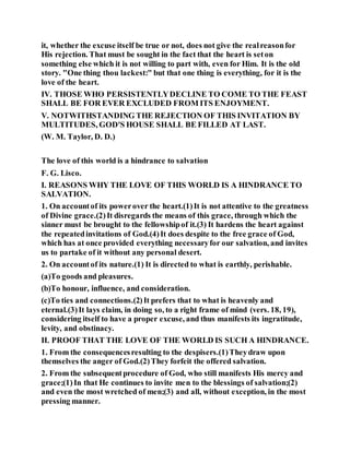 it, whether the excuse itself be true or not, does not give the realreasonfor
His rejection. That must be sought in the fact that the heart is seton
something else which it is not willing to part with, even for Him. It is the old
story. "One thing thou lackest:" but that one thing is everything, for it is the
love of the heart.
IV. THOSE WHO PERSISTENTLYDECLINE TO COME TO THE FEAST
SHALL BE FOR EVER EXCLUDED FROM ITS ENJOYMENT.
V. NOTWITHSTANDING THE REJECTION OF THIS INVITATION BY
MULTITUDES, GOD'S HOUSE SHALL BE FILLED AT LAST.
(W. M. Taylor, D. D.)
The love of this world is a hindrance to salvation
F. G. Lisco.
I. REASONS WHY THE LOVE OF THIS WORLD IS A HINDRANCE TO
SALVATION.
1. On accountof its powerover the heart.(1)It is not attentive to the greatness
of Divine grace.(2)It disregards the means of this grace, through which the
sinner must be brought to the fellowshipof it.(3) It hardens the heart against
the repeatedinvitations of God.(4)It does despite to the free grace of God,
which has at once provided everything necessaryfor our salvation, and invites
us to partake of it without any personal desert.
2. On accountof its nature.(1) It is directed to what is earthly, perishable.
(a)To goods and pleasures.
(b)To honour, influence, and consideration.
(c)To ties and connections.(2)It prefers that to what is heavenly and
eternal.(3)It lays claim, in doing so, to a right frame of mind (vers. 18, 19),
considering itself to have a proper excuse, and thus manifests its ingratitude,
levity, and obstinacy.
II. PROOF THAT THE LOVE OF THE WORLD IS SUCH A HINDRANCE.
1. From the consequencesresulting to the despisers.(1)Theydraw upon
themselves the anger of God.(2)They forfeit the offered salvation.
2. From the subsequentprocedure of God, who still manifests His mercy and
grace;(1)In that He continues to invite men to the blessings of salvation;(2)
and even the most wretched of men;(3) and all, without exception, in the most
pressing manner.
 
