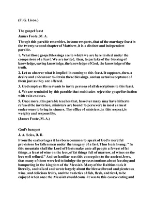 (F. G. Lisco.)
The gospelfeast
James Foote, M. A.
Though this parable resembles, in some respects, that of the marriage feastin
the twenty-secondchapterof Matthew, it is a distinct and independent
parable.
1. What those gospelblessings are to which we are here invited under the
comparisonof a feast. We are invited, then, to partake of the blessing of
knowledge, saving knowledge, the knowledge ofGod, the knowledge ofthe
truth.
2. Let us observe what is implied in coming to this feast. It supposes, then, a
desire and endeavour to obtain these blessings, andan actualacceptanceof
them just as they are offered.
3. God employs His servants to invite persons of all descriptions to this feast.
4. We are reminded by this parable that multitudes rejectthe gospelinvitation
with vain excuses.
5. Once more, this parable teaches that, howevermany may have hitherto
refused the invitation, ministers are bound to persevere in most earnest
endeavours to bring in sinners. The office of ministers, in this respect, is
weighty and responsible.
(James Foote, M. A.)
God's banquet
J. A. Seiss, D. D.
From the earliestages it has been common to speak ofGod's merciful
provisions for fallen men under the imagery of a fast. Thus Isaiah sung: "In
this mountain shall the Lord of Hosts make unto all people a fewestoffat
things, a feastof wine on the lees, of fat things full of marrow, of wines on the
lees well refined." And so familiar was this conceptionto the ancientJews,
that many of them were led to indulge the grossestnotions about feasting and
banqueting in the kingdom of the Messiah. Manyof the Rabbins took it
literally, and talked and wrote largely about the blessedbread and plenteous
wine, and delicious fruits, and the varieties of fish, flesh, and fowl, to be
enjoyed when once the Messiahshouldcome. It was to this coarse eating and
 
