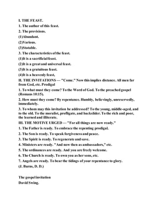 I. THE FEAST.
1. The author of this feast.
2. The provisions.
(1)Abundant.
(2)Various.
(3)Statable.
3. The characteristics ofthe feast.
(1)It is a sacrificialfeast.
(2)It is a greatand universal feast.
(3)It is a gratuitous feast.
(4)It is a heavenly feast,
II. THE INVITATIONS — "Come." Now this implies distance. All men far
from God, etc. Prodigal
1. To what must they come? To the Word of God. To the preachedgospel
(Romans 10:15).
2. How must they come? By repentance. Humbly, believingly, unreservedly,
immediately.
3. To whom may this invitation be addressed? To the young, middle-aged, and
to the old. To the moralist, profligate, and backslider. To the rich and poor,
the learnedand illiterate.
III. THE MOTIVE URGED — "Forall things are now ready."
1. The Father is ready. To embrace the repenting prodigal.
2. The Son is ready. To speak forgivenessand peace.
3. The Spirit is ready. To regenerate and save.
4. Ministers are ready. "And now then as ambassadors," etc.
5. The ordinances are ready. And you are freely welcome.
6. The Church is ready. To own you as her sons, etc.
7. Angels are ready. To bear the tidings of your repentance to glory.
(J. Burns, D. D.)
The gospelinvitation
David Swing.
 