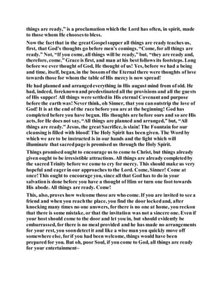 things are ready,” is a proclamation which the Lord has often, in spirit, made
to those whom He choosesto bless.
Now the factthat in the greatGospelsupper all things are ready teaches us,
first, that God’s thoughts go before men’s comings. “Come, for all things are
ready.” Not, “If you come, all things will be ready,” but, “they are ready and,
therefore, come.” Grace is first, and man at his bestfollows its footsteps. Long
before we ever thought of God, He thought of us! Yes, before we had a being
and time, itself, began, in the bosom of the Eternal there were thoughts of love
towards those for whom the table of His mercy is now spread!
He had planned and arrangedeverything in His august mind from of old. He
had, indeed, foreknownand predestinated all the provisions and all the guests
of His supper! All things were settledin His eternal Covenantand purpose
before the earth was!Never think, oh Sinner, that you canoutstrip the love of
God! It is at the end of the race before you are at the beginning! God has
completed before you have begun. His thoughts are before ours and so are His
acts, for He does not say, “All things are planned and arranged,” but, “All
things are ready.” Jesus, the greatSacrifice, is slain! The Fountain for our
cleansing is filled with blood! The Holy Spirit has been given. The Word by
which we are to be instructed is in our hands and the light which will
illuminate that sacredpage is promised us through the Holy Spirit.
Things promised ought to encourage us to come to Christ, but things already
given ought to be irresistible attractions. All things are already completedby
the sacredTrinity before we come to cry for mercy. This should make us very
hopeful and eagerin our approaches to the Lord. Come, Sinner! Come at
once!This ought to encourage you, since all that God has to do in your
salvationis done before you have a thought of Him or turn one foot towards
His abode. All things are ready. Come!
This, also, proves how welcome those are who come. If you are invited to see a
friend and when you reachthe place, you find the door lockedand, after
knocking many times no one answers, forthere is no one at home, you reckon
that there is some mistake, or that the invitation was not a sincere one. Even if
your host should come to the door and let you in, but should evidently be
embarrassed, for there is no meal provided and he has made no arrangements
for your rest, you soondetectit and like a wise man you quickly move off
somewhere else, forif you had been welcome, things would have been
prepared for you. But oh, poor Soul, if you come to God, all things are ready
for your entertainment–
 