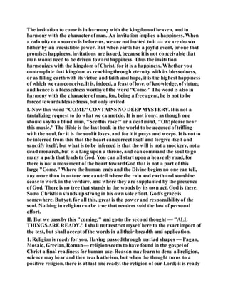 The invitation to come is in harmony with the kingdom of heaven, and in
harmony with the characterofman. An invitation implies a happiness. When
a calamity or a sorrow is before us, we are not invited to it — we are drawn
hither by an irresistible power. But when earth has a joyful event, or one that
promises happiness, invitations are issued, because it is not conceivable that
man would need to be driven towardhappiness. Thus the invitation
harmonizes with the kingdom of Christ, for it is a happiness. Whether you
contemplate that kingdom as reaching through eternity with its blessedness,
or as filling earth with its virtue and faith and hope, it is the highest happiness
of which we can conceive. It is, indeed, a feastof love, of knowledge,ofvirtue;
and hence is a blessedness worthyof the word "Come." The word is also in
harmony with the characterofman, for, being a free agent, he is not to be
forcedtowards blessedness,but only invited.
I. Now this word "COME" CONTAINS NO DEEP MYSTERY. It is not a
tantalizing request to do what we cannotdo. It is not irony, as though one
should sayto a blind man, "See this rose!" or a deaf mind, "Oh! please hear
this music." The Bible is the lastbook in the world to be accusedoftrifling
with the soul, for it is the soul it loves, and for it it prays and weeps. It is not to
be inferred from this that the heart cancorrectitself and forgive itself and
sanctify itself; but what is to be inferred is that the will is not a mockery, not a
dead monarch, but is a king upon a throne, and can command the soul to go
many a path that leads to God. You can all start upon a heavenly road, for
there is not a movement of the heart towardGod that is not a part of this
large "Come." Where the human ends and the Divine begins no one can tell,
any more than in nature one can tell where the rain and earth and sunshine
ceaseto work in the verdure, and where they are supplanted by the presence
of God. There is no tree that stands in the woods by its own act. God is there.
So no Christian stands up strong in his own sole effort. God's grace is
somewhere. Butyet, for all this, greatis the powerand responsibility of the
soul. Nothing in religion canbe true that renders void the law of personal
effort.
II. But we pass by this "coming," and go to the secondthought — "ALL
THINGS ARE READY." I shall not restrict myself here to the exactimport of
the text, but shall acceptofthe words in all their breadth and application.
1. Religionis ready for you. Having passedthrough myriad shapes — Pagan,
Mosaic, Grecian, Roman— religion seems to have found in the gospelof
Christ a final readiness forhuman use. Reasonmay learn to deny all religion,
science may hear and then teachatheism, but when the thought turns to a
positive religion, there is at last one ready, the religion of our Lord; it is ready
 
