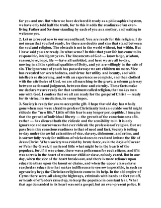 for you and me. But when we have declaredit ready as a philosophical system,
we have only told half the truth, for to this it adds the readiness ofan ever-
living Father and Saviour standing by eachof you as a mother, and waiting to
welcome you.
2. Let us proceednow to our secondhead: You are ready for this religion. I do
not mean that you feel ready, for there are doubts and sins that stand between
the souland religion. The obstacle is not in the world without, but within. But
I have said you are ready. In what sense?In this: that your life has come to its
responsible, intelligent years. The lineaments of God — knowledge, wisdom,
reason, love, hope, life — have all unfolded, and here we are all to-day,
moving in all the spiritual qualities of Deity, and yet are willingly in the vale of
sin. The ignorance of youth has passedaway:we are children no more. Vice
has revealedher wretchedness, andvirtue her utility and beauty, and with
intellects so discerning, and with an experience so complete, and then clothed
with the attributes of God, we are all marching to the grave, a solemn gateway
betweenactionand judgment, betweentime and eternity. These facts make
me declare we are ready for that sentiment called religion, that makes man
one with God. I confess that we all are ready for the gospelofChrist — ready
for its virtue, its mediation, its sunny hopes.
3. Societyis ready for you to acceptthe gift. I hope that old day has wholly
gone when men were afraid to profess Christianity lestan outside world might
ridicule the "new life." Little of this fear is any longer per. ceptible. I imagine
that the growth of individual liberty — the growth of the consciousnessofit,
rather — has silencedboth the ridicule and the sensibility to it. It is only
ignorance and narrowness that ever ridicule the professionof religion. But we
pass from this consciousreadiness to that of need and fact. Societyis toiling
to-day under the awful calamities of vice, slavery, dishonour, and crime, and
is sorrowfully ready for millions of wickedones to read and imitate the life of
Jesus Christ. When societywas ruled by brute force, as in the days of Caesar
or Peterthe Great, it mattered little what might be in the hearts of the
populace, for, if it was crime, there was a policeman for eachcitizen; and if it
was sorrow in the heart of womanor child or slave, nobody cared. But in our
day, when the vice of the heart breaks out, and there is more reliance upon
educationthan upon the knout or chains, and when the upper classeshave
reachedan education that makes indifference to sorrow impossible, in such an
age societybegs the Christian religion to come to its help. In the old empire of
Cyrus there were, all along the highways, criminals with hands or feetcut off,
or heads of offenders raised up, to keepthe populace in constantfear. What
that age demanded in its heart was not a gospel, but an ever-presentpolice. It
 